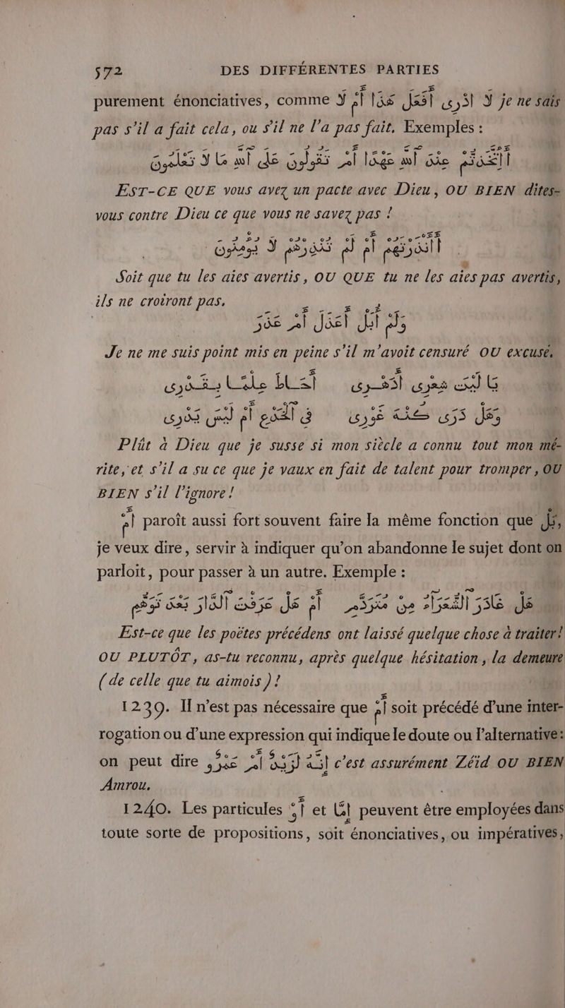 purement énonciatives, comme Y el lis Jasl ,S Y je ne sais pas s’il a fait cela, ou s'il ne l’a fé fait, Exemples : + Aro ce sh ar à . Er “rs 4. 2€ Gses Ÿ G al ds Gi Hs lag à ai. ne pi] || EST-CE QUE vous avez un pacte avec Dieu, OU BIEN dites- vous contre Dieu ce que vous ne savez ua ñ PE af ca os À 027 0 r° 11 NOT ÿ D DAS g 5 f Ë Al f à Soit que tu les aies avertis, OU QUE tu ne les aïes pas avertis, ils ne croiront pas, ge F. Bi02t à o_À et. 568 el Jet hi DE Je ne me suis point mis en peine s'il m'avoit censuré OU excuses (LEDs = r ï D £ © 1e (2 _ 7 _ ASE Cle LC: 325) Jr Ë Al G ñ € ea 10 e oc - © def Dr AE po Ve pl esal à my LS (55 JS Plär à Dieu que je susse si mon siècle a connu tout mon mé rite, et s'il a su ce que je vaux en fait de talent pour tromper, OU BIEN s'il l’ignore! | A paroît aussi fort souvent faire la même fonction que a je veux dire, servir à indiquer qu’on abandonne Ile sujet dont on parloit, pour passer à un autre. Exemple : RS 83 5 S55e js A] 255 Ga ii 556 JS Est-ce que les poètes précédens ont laissé quelque chose à traiter! OU PLUTÔT, as-tu reconnu, après quelque hésitation, la demeure (de celle que tu aimois) ! 1230. Il n'est pas nécessaire que el soit précédé d’une inter- rogation ou d’une ERP qui indique le doute ou l'alternative: e S à à J e à Je on peut dire , 5 “+ ÿ &amp;il c'est assurément Zéid OU BIEN Amrou. 1240. Les particules 51 et Lt peuvent être employées dans Æ L toute sorte de propositions, soit énonciatives, ou impératives,