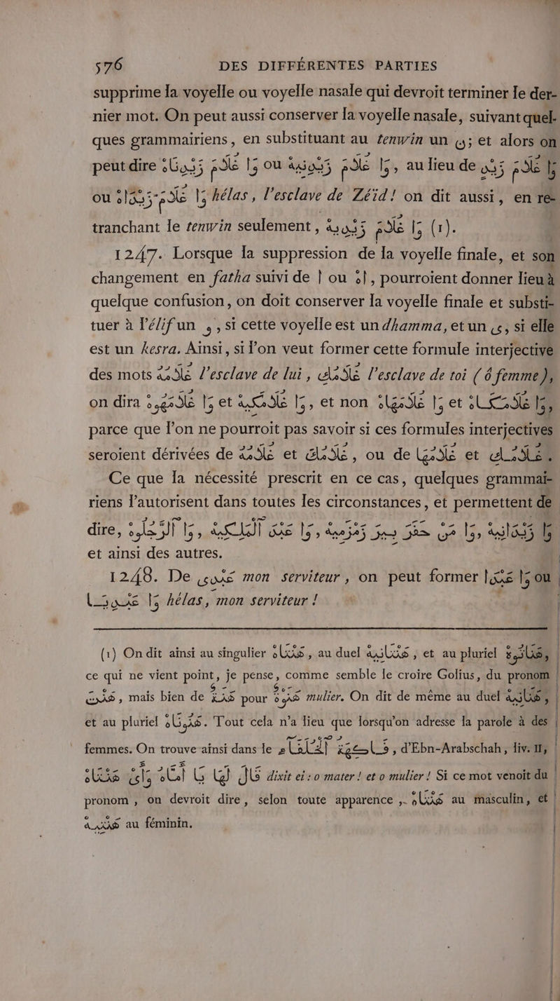 FU 576 DES DIFFÉRENTES PARTIES supprime la voyelle ou voyelle nasale qui devroit terminer le der- nier mot. On peut aussi conserver [a voyelle nasale, suivant quel: ques grammairiens, en substituant au Zeawin un (; et alors on peut dire &amp;Gas; FE 15 |; où ago FE 5 , au lieu de D 5 f Se 1 ou 51835 FE |: hélas, l'esclave de Zéïid! on dit aussi, en re tranchant le renwin seulement, &amp;4; FE 15 RER 1247. Lorsque la suppression de la voyelle finale, et son changement en fatha suivi de | ou &amp;|, pourroïent donner lieu à quelque confusion, on doit conserver Ia voyelle finale et substi- tuer à lé/ifun ,,s1 cette voyelle est un dhamma, et un ,&amp;, si elle est un kesra. Aïnsr, si l’on veut former cette formule interjective des mots 46 l’esclave de lui, daté l’esclave de toi (6 femme), on dira 2,826 15 et A RSG [5, et non SG [5 et LES b, parce que l’on ne pourroit pas savoir si ces formules interjectives seroient dérivées de &amp;S6 et SAS, ou de GA et dE Ce que Îa nécessité prescrit en ce cas, quelques grammaë riens l’autorisent dans toutes Îes circonstances, et permettent de Q © Ÿ ü or _ (2 AE PL FA _ pa 5 æ dire, 1H re AR axe HESSECES ait LE, ago F et ainsi des autres. 1248. De ŒURE mon serviteur, on peut former per LS |; ou Luxe 5 hélas, mon serviteur ! | e e e ° . Ole eo ” e À LUCE (1) On dit aïnsi au singulier LS , au duel als , €t au pluriel s 36, ce qui ne vient point, je pense, comme semble le croire Golius, du pronom - _ e e Te $ ee , e A © . ‘F2 ES , maïs bien de jxS pour 5 5 mulier,. On dit de même au duel as , , oT 2 &gt; # N et au pluriel AC Tout cela n’a lieu que lorsqu'on adresse a parole à dés | Pi r ,07r0 D res f femmes. On trouve ainsi dans le + Lal°2] kg Co, d'Ebn-Arabschah, div. 1, | he 0 2) CA Te EE TE lee 5 y Es . | AESTS «ls 6Lel G W]) dt dixit ei : 0 mater ! et o mulier ! Si ce mot venoit du . 6 CRE bre . pronom , on devroit dire, selon toute apparence ;. LS au Masculin, ét | | © o r . + AAXNS au féminin. | | | |