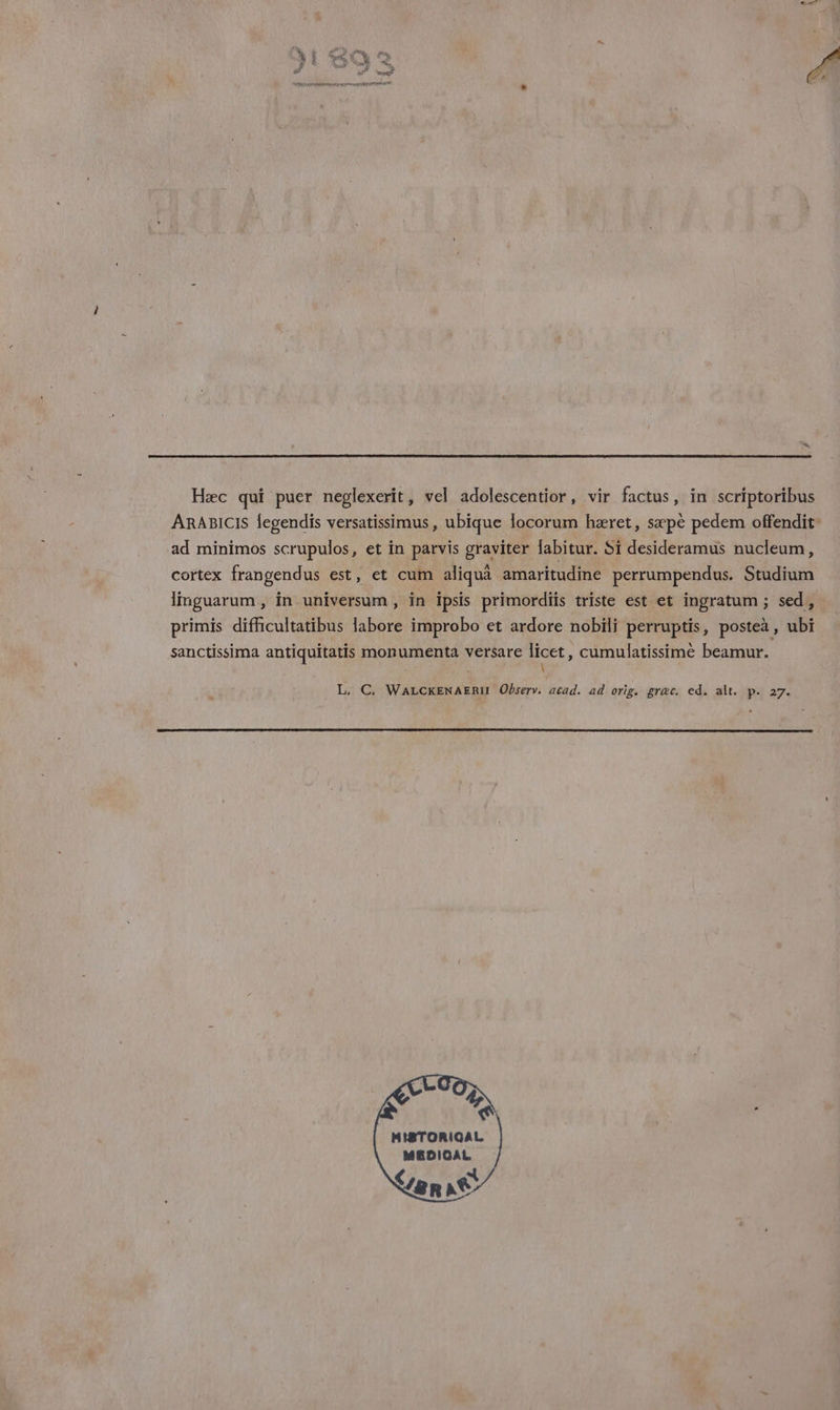 Sex Hæc qui puer neplexerit, vel adolescentior , vir factus, in scriptoribus ARABICIS fegendis versatissimus, ubique focorum hæret, sæpe pedem offendit- ad minimos scrupulos, et in parvis graviter labitur. Si desideramus nucleum, cortex frangendus est, et cum aliquâ amaritudine perrumpendus. Studium Imguarum , in universum , in ipsis primordiis triste est et ingratum ; sed, primis difficultatibus labore improbo et ardore nobili perruptis, posteà, ubi sanctissima antiquitatis monumenta versare NœL , cumulatissimè beamur. L. C. WALCKENAERI Observ. acad. ad orig. græc, ed. alt. p. 27. MISTORIQAL MEDICAL {2 R NS