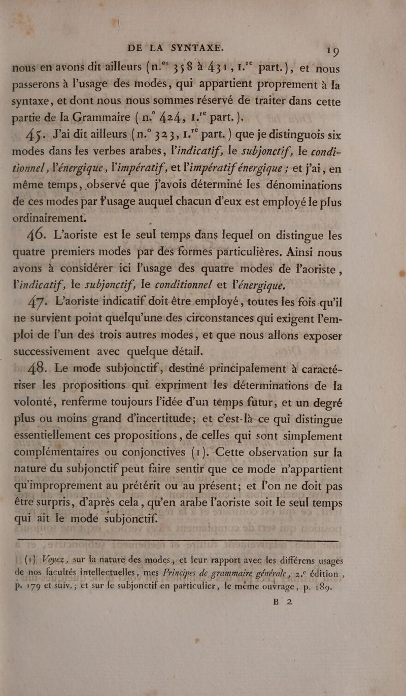 nous'en avons dit aïlleurs (n.* 358 à 431,1. part.), et nous passerons à l'usage des modés, qui appartient proprement à Ja syntaxe, et dont nous nous sommes réservé de traiter dans cette partie de la Grammaire ( n. 424, 1. part. ). 4$+ J'ai dit ailleurs (n.° 323,1. part.) que je distinguois six modes dans les verbes arabes, l’indicatif, le subjonctif, le condi- même temps, observé que j'avois déterminé les dénominations de ces modes par usage auquel chacun d'eux est employé le plus ordinairement. \ 46. L’aoriste est le seul temps dans lequel on distmgue les quatre premiers modes par des formés particulières. Aïnsi nous avons à considérer ici usage des quatre modes de laoriste, l'indicatif, le subjonctif, le conditionnel et Vénergique, 47. Laoriste indicatif doit être employé, toutes les fois qu'il ne survient point quélqu’une des circonstances qui exigent l’em- ploi de l’un des trois autres modes, et que nous allons exposer successivement avec quelque détail. 48. Le mode subjonctif, destiné principalement à caracté- riser les propositions qui expriment Îles déterminations de 1a volonté, renferme toujours l’idée d’un temps futur, et un degré plus ou moins grand d'incertitude; et c'est-là ce qui distingue essentiellement ces propositions , de celles qui sont simplement complémentaires ou conjonctives (1). Cette observation sur la nature du subjonctif peut faire sentir que ce mode n’appartient qu'improprement au prétérit ou au présent; et l’on ne doit pas être surpris, d’après cela , qu’en arabe l’aoriste soit le seul temps qui ait le mode subjonctif. (1) Voyez, sur la nature des modes; et leur rapport avec des différens usages de nos facultés intellectuelles, mes Principes de BTE générale, 2.2 édition , P. 179 et süiv. ; et sur le subjonctif en particulier, le même ouvrage, p. 180. B 2 #