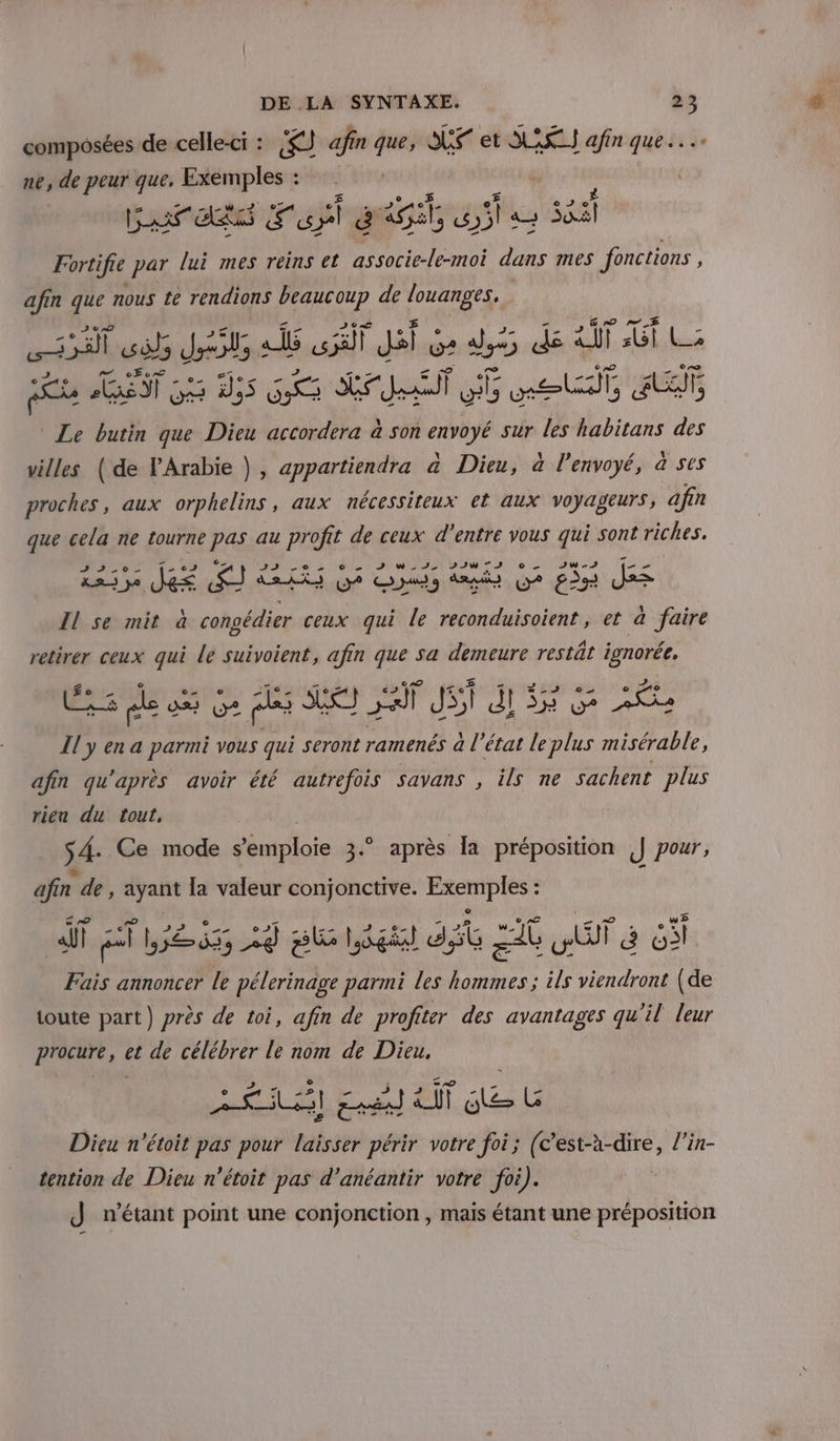 composées de celle-ci : re) afin 7 SE et ASS afin que ne, de peur que, Exemples : Garats Fupl gi pipe sat Fortifie par lui mes reins et He dans mes fonctions ; afin que nous te rendions beaucoup de Foi 3 ol rte aÂs TJ Ge ds dé GT Lu EST 55 Ds SEAT Feu pe Le butin que Et accordera à son dbbyE sur les habitans des villes (de VArabie }, appartiendra à Dieu, à l'envoyé, à ses proches, aux orphelins, aux nécessiteux el aux voyageurs, afin que cela ne tourne pas au profit de ceux d'entre vous qui sont riches. nd K£&lt; DOTE ONU TT D NIE Do A WT fe LE ST RG Des dpi OU? ER = Il se mit à congédier ceux qui le reconduisoient, et a faire retirer ceux qui le suivoient, afin que sa demeure restât ignorée. ÊS de 0 &amp; pl Se if Ji dl Etes pbs or Il y en a parmi vous qui seront ramenés a état le plus misérable, afin qu'après avoir été autrefois savans , ils ne sachent plus rien du tout, 54: Ce mode s'émploie 3. après la préposition || pour, F de , ayant la valeur conjonctive. Exemplés* : ES HET RER sl Légi dit 2 it AT à 63 Fais annoncer le pélerinage parmi les pus Fe viendront (de toute part) près de toi, afin de profiter des avantages qu'il leur procure, et de célébrer le nom de Dieu, AA ET re 2 de [2 Dieu n’étoit pas pour laisser périr votre foi; (c’est-à-dire, l'in- tention de Dieu n'étoit pas d'anéantir votre foi). J n'étant point une conjonction , mais étant une préposition