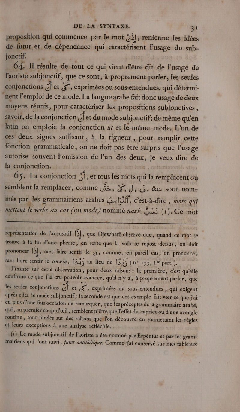 proposition qui commence par le mot G3l , renferme les idées de futur et de dépendance qui caractérisent l'usage du sub- jonctif. | 4] GA. Il résulte de-tout ce qui vient d’être dit de l’usage de l'aoriste subjonctif , que ce sont, à proprement parler, les seules conjonctions Gi ets, exprimées ou sous-entendues, qui détermi- nent l'emploi de ce mode. La langue arabe fait donc usage de deux moyens réunis, pour caractériser les propositions subjonctives , savoir, de la conjonction a et du mode subjonctif; de même qu’en latin on emploie Ia conjonction #t et le même mode. L’un de ces deux signes suffisant, à [a rigueur , pour. remplir cette fonction grammaticale, on ne doit pas être surpris que l'usage autorise souvent l’omission de l’un des deux, je veux dire de la conjonction. 4 6 $+ La conjonction A. , et tous les mots qui la remplacent ou semblent Ia remplacer, comme Min Es dr es &amp;c sont nom- més par, les grammairiens arabes NT, c’est-à-dire , mots qui L  mettent le verbe au cas (ou mode) nommé nasb ,:,: (1): Ce. mot représentation de l’accusatif | 5], que Djewhari observe que, quand ce mot se Æ s trouve à [a fn d’une phrase, en sorte que Îa voix se repose ‘dessus, on doit prononcer p] , Sans faire sentir le WU» comme, en pareil cas, on prononce, : me AC AS : z 07 sans faire sentir le rerwin, Re ; au lieu de xs 3 (nPrss, 1 part.) J'insiste sur cette observation, pour deux raisons : la première, c’est qu'elle confirme ce que j'ai cru pouvoir avancer, qu'il n'y a, à proprement parler, que @ — les seules conjonctions ol et SE 1 » exprimées ou sous-entendues ,, qui exigent après elles le mode subjonctif ; la seconde est que cet exemple fait voir ce que j'ai eu plus d’une fois occasion de remarquer , que les préceptes de la grammaire arabe, qui, au premier coup-d’œil, semblent n'être que l'effet du caprice ou d’une aveugle routine, sont fondés sur des raisons que*l’on découvre en soumettant les règles et leurs exceptions à une analyse réfléchie. , (1) Le mode subjonctif de l'aoriste a été nommé par Erpénius et par les gram- mairiens qui l'ont suivi, futur antithétique. Comme j'ai conservé sur mes tableaux