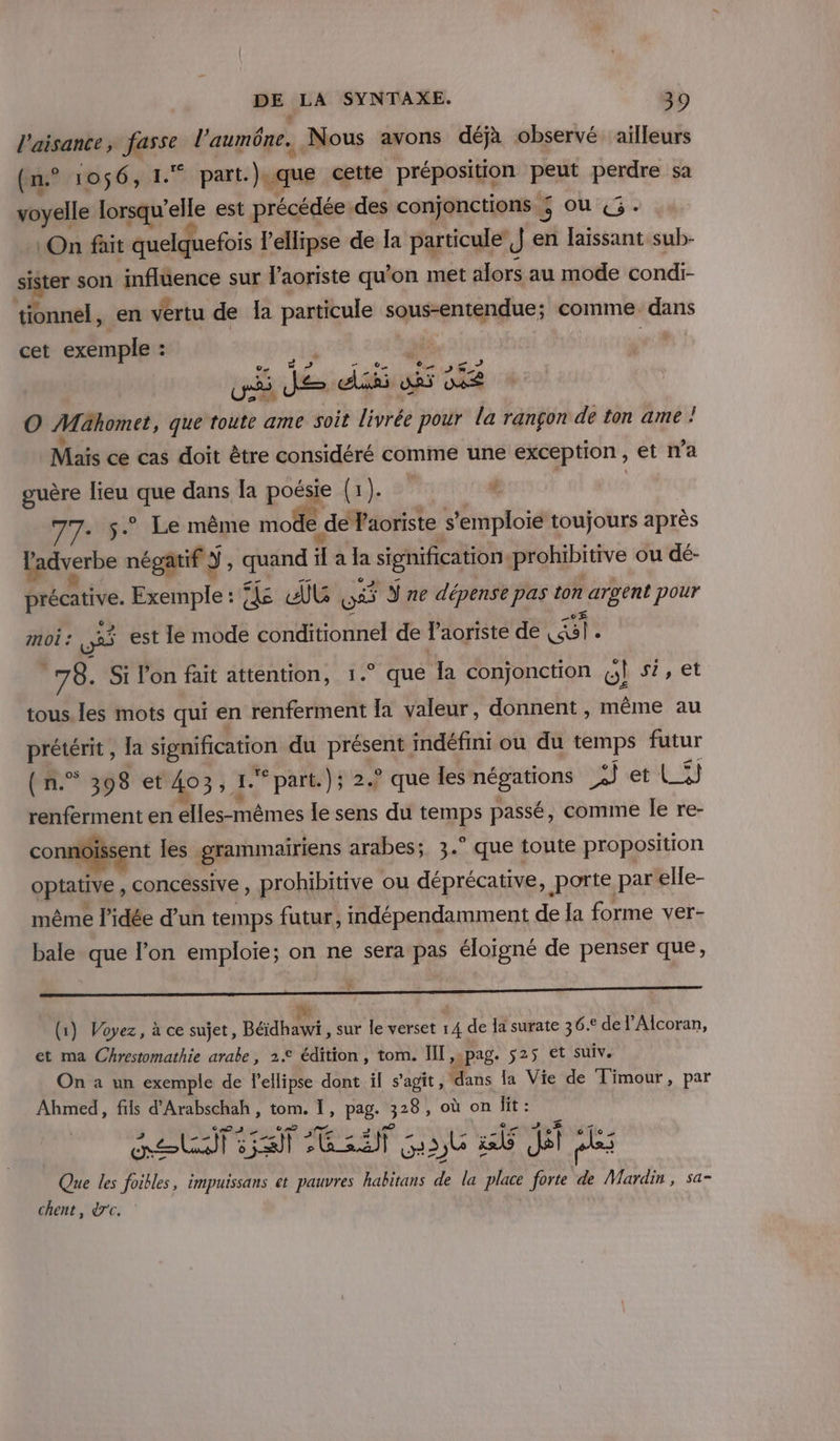 l'aisance, fasse l’aumône. Nous avons déjà observé ailleurs (n° 1056, 1.* part.).que cette préposition peut perdre sa voyelle lorsqu'elle est précédée: des conjonctions 5 Où «3: On fait quelquefois lellipse de la particule J en laissant sub- sister son influence sur l’aoriste qu’on met alors au mode condi- tionnel, en vertu de Îa particule sous-entendue; comme dans cet exemple : : À vi ui Jde dis si ne O Mahomet, que toute ame soit livrée pour la rançon de ton ame ! Mais ce cas doit être considéré comme une exception , et na guère lieu ne dans Îa pose (a. # 77. 5. Le même mode | de Vaoriste s'emploie toujours après ladverbe négatif Y, quand “ a la “signification prohibitive ou dé- a Et Exemple : fs &amp;G LE ne dépense pas ton nier pour moi : ns est le mode conditionnel de laoriste de el dd: Si lon fait attention, 1.° que la conjonction a si, et tous. les mots qui en fief la valeur, donnent , même au + Ch {a ou du PE indéfini ou du temps futur (n.”° 398 et 403,1 \ 1. par); 2 que les négations sf et LS renferment en ne le sens du &lt;* passé, comine le re- connoissent les grammairiens arabes; 3.° que toute proposition optative, concessive, prohibitive ou déprécative, porte par elle- même l’idée d'un temps futur, indépendamment de la forme ver- bale que l’on emploie; on ne sera pas éloigné de penser que, * (1) Voyez, à ce sujet, Béidhawi sur le verset 14 de la surate 36.° de l’Alcoran, et ma Chrestomathie arabe, 22 édition, tom. IT, pag. 525 et suiv. On à un exemple de lellipse dont il s’agit, (dans la Vie de Timour, par Ahmed, fils d'Arabschah , tom. Ï, pag. Re où on lit : murs à ei D APE 1 G35b à it: dat ps Que les foibles, impuissans et pauvres habitans de la place forte de Mardin, sa- chent, dc.