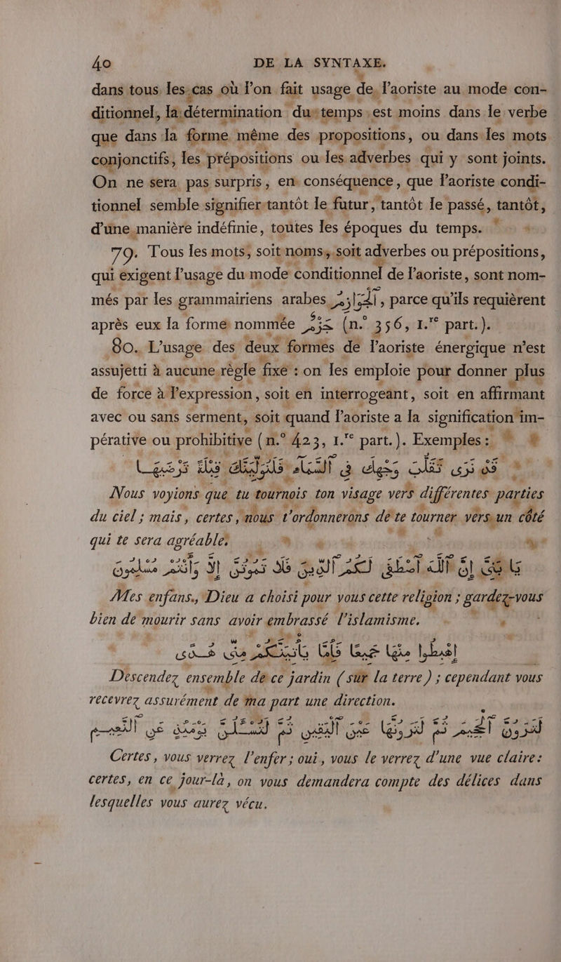 dans tous les.cas où Pon fait usage de, l'aoriste au mode con- ditionnel, la;détermination durtemps : est moins dans le verbe que dans Ja forme. même des propositions, ou dans: les mets conjonctifs, les prépositions ou les. adverbes qui y sont joints. On ne sera pas surpris, en conséquence, que laoriste con tionnel semble signifier-tantôt le fatur, tantôt le passé, tantôt, d’une manière indéfinie, toutes les époques du temps. be Tous les mots; soit noms,,soit adverbes ou prépositions, qui exigent l’usage du mode conditionnel de l’aoriste, sont nom- més par les grammairiens arabes ; LT , parce qu’ils requièrent après eux la formé nommée JAes Free (n° 356, 1.* part.). 80. L'usage des deux formes de l'aoriste énergique n’est assujetti à aucune. règle : fixé : on les emploie pour donner plus de forcé à Vexpression soit en intérrogeänt, soit en affirmant avec ou sans serment, soit quand Paoriste a Îa signification im- pérative ou prohibitive (n° #23, 1. part. |. Exemples : . Las hs CHR ER st É uless SE Ep 09 a [Vous voyions que tu tournois ton visage vers EL Gi parties du ciel ; mais, certes, nous t 'ordonnerons dé te tourner versaun côté 6 4 qui te sera agréable bp «à ; L à Re ne si ART 2 HAE Mes enfans., Dieu a choisi pour vous cette religion ; gardez vous bien dé mourir sans avoir Fe l Le ‘ # è 2 F4 # Descendez ensemble dacé ordre l Fr la terre 2 pans VOUS TDR assurément de Ma part une direction. ss c2 “à pit UE dk SES e HAT GE ques A sé 2 ai Os Certes, vous verrez l'enfer ; oui, vous Le verrez d'une vue claire: certes, en ce jour-là, on vous demandera compte des délices dans lesquelles vous aurez vécu.