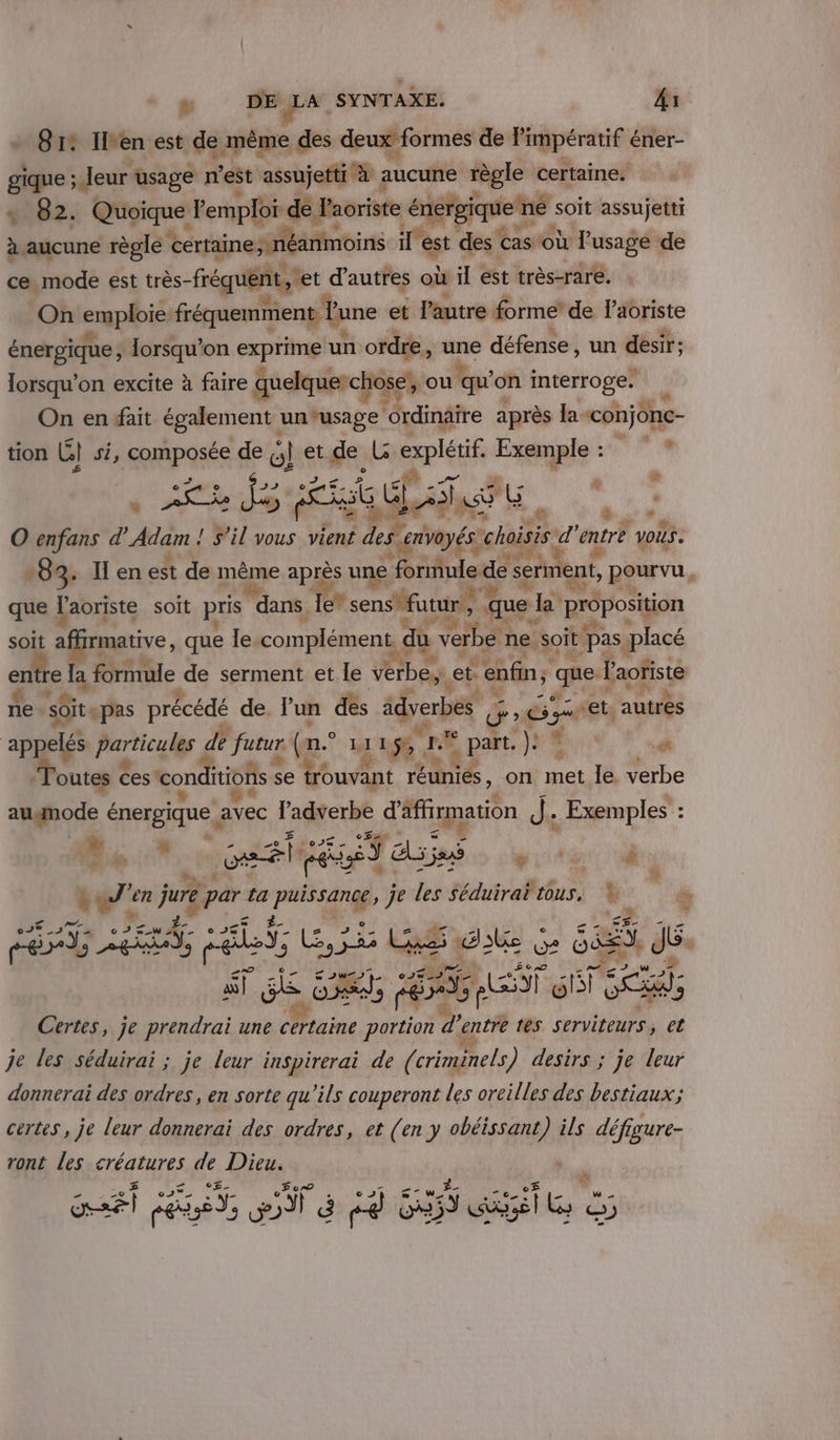 - 812 Ilen est de même des deux formes de Pimpératif € éner- gique : Jeur usage n'est assujetti à : ancdité règle certaine. 4 82. eine Pemploi de Paoriste énergique né soit assujetti à aucune règle certaine, 1éanmoins il w des cas où agp de ce mode est très- fréquent, et d’autres où il est très-rare. On ermplbie: fréquemment lune et l’autre forme’ de Pibriste énergique, cu on ie un ordre, une défense, un désir: lorsqu'on excite à faire quelquerct ose, ou qu on interroge. On en fait également : un°usage ‘ordinaire après la -conjône- tion Le) si, pure de el et de L cxplétif Qu À ENT 1 : &lt; w FPE EC 5 G CT Ge à à O enfans d SR 4 ÿ il vous vient A HE Ar d entre VOUS - ait 1: -83. Il en est de même après une fornule.de serment, pourvu, que l'aoriste soit pris dans, Ie* sensfutur, ‘que la° Rroposqion ui LA soit a! rmative , que le. complément, du Ke: ne. soit | ‘pas. placé entre la formule de serment et le verbes. et. “enfin; quel Paoïste 4 D: ne s0itepas précédé de. l'un des idverbes. 2 G et. autres pp Particulgs de futur (n° 1 4x LS Lo E pat. J# Ru, ” outes ces conditions s se trouvant ei | 4 on met le. verbe è augnode énergique avec l’adverbe d'affimation de Exemples : Dot cest dues 4 0 à è% J'en juré par ta a je les séduirai tous, k. sk N ré; er és U je LS de à LU ss dé: à 2h at a Lt FES: dx ea RQ a 9 Certes, je prendrai une Maine portion d entre 165 serviteurs, et je les séduirai ; je leur inspirerai de (criminels) desirs ; je leur donnerai des ordres, en sorte qu'ils couperont les oreilles des bestiaux; certes , je leur donnerai des ordres, et (en y obéissant) ils défigure- ront les créatures de Dieu. £- .