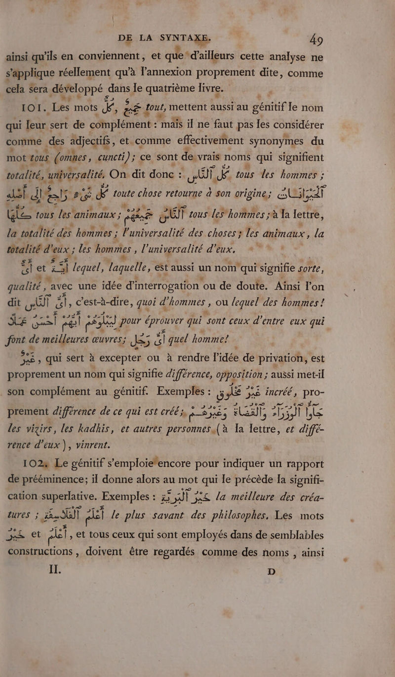 ainsi qu’ils en conviennent, et que* d’ailleurs cette analyse ne sRphque réellement qu’à l'annexion proprement dite, comme cela Sera développé ! dans le quatrième livre. 1OI. Les mots k, : à a Lout, mettent aussi au génitif le nom qui leur sert de plétent: fm il ne faut pas les considérer comme des adjectifs, et. comme effectivement synonymes du mot tous (omnes , cuncti); ce sont de. vrais noms qui signifient totalité, unversalité, On: dit donc : A, | il tous les hommes ;: sf dés 51e F &amp; toute chose retourne à son origine; SAUNA GE tous est animaux ; cé à SET tous les” hommes ; à Ta lettre, la totalité des hommes ; l'universalité des choses; les animaux, la totalité d’ #7 les hommes, l’universalité d'eux. 1 et is lequel, laquelle, est aussi un nom qui signifie sorte, qualité, avec une idée d'interrogation ou de doute. Ainsi l'on dit al | ë, c'est-à-dire, quoi d hommes , ou lequel des hommes ! ». ee lle F Le pour OU qui ‘sont ceux d’entre eux qui font de HT œuvres; JS; e &amp;l quel homme! $«2 , qui sert à excepter ou ? à rendre l’idée de privation, est proprement un nom qui signifie différence, Pgo * aussi met-Il son complément au génitif. Exemples : S A 5 AS éncréé, es prement différence de ce qui est créé, 55 JR 3 LT, AA] | à re les vigirs, les kadhis, et autres personnes {à la Tao et di é- rence d'eux ), vinrent. : 102» Le génitif s'emploietencore pour indiquer un rapport de prééminence; il donne alors au mot sg le précède Ia signifi- cation Ryan. Exemples : : à AT 3 3x&amp; la meilleure des créa- LUTES ; Fan pe Lire plus savant des philosophes, Les mots Jo Meet ft, et tous ceux qui sont employés dans de semblables constructions , doivent être regardés comme des noms , ainsi IT. D