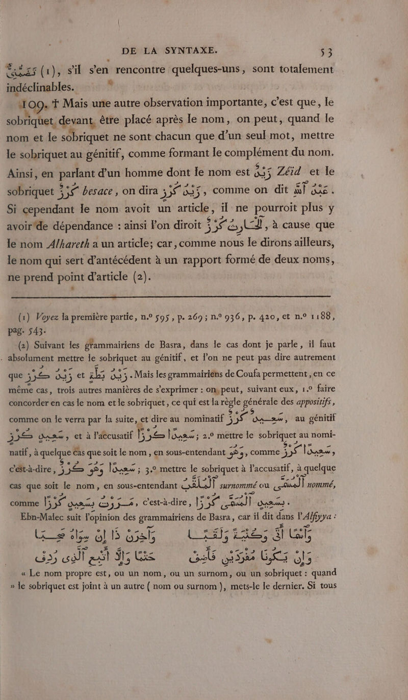 CADET (1), Si s'en rencontre quelques-uns, sont totalement indéclinables. j: ï 09. Mais une autre observation importante, c’est que, le sobriquet, devant, être placé après le nom, on peut, quand le nom et le sobriquet ne sont chacun que d’un seul mot, mettre le sobriquet au génitif, comme formant le Su SE VA du nom. Aiïnsi, en “2 d'un homme dont le nom est ET 5 = Zéid et le sobriquet si tÉ besace, on dira j SU Ne 55, comine on dit ST JAN Si cependant le nom avoit un AN il ne pourroit plus y avoir'de dépendance : ainsi Pon diroit ; CE en LL, à cause que le nom A/hareth a un article; car, comme nous Île dirons aïlleurs, le nom qui sert d’antécédent à un rapport formé de deux noms, ne prend point d'article (2). ” (1) Voyez la première partie, n° s95 , p. 269; n° 936, p. 420, et n.° 1188, pag- 543. (2) Suivant les grammairiens de Basra, dans le cas dont je parle, il faut absolument mettre le pe au génitif, et l’on ne peut pas dire autrement que j nd 03: + et il 0 os ) 5 + Mais les grammairiens de Coufa permettent ,en ce même cas, trois autres manières de s'exprimer : on,peut, suivant eux, 1.0 faire concorder en cas le nom et le sobriquet, ce qui est la règle générale des appositifs , comme on Îe verra par la suite, et dire au nominatif j D dass, au génitif À 55 dpsw, et à l'accusatif É: Me lSass ; 2.9 mettre le AE dus au nomi- natif, à “7 Cas que soit le nom , en sous-entendant #5 &gt; g&gt; COMME ÿ A lones ; c'ést-à-dire, ; 1 5 Fons ; 3.2 mettre le sobriquet £ à l’accusatif, à : quelque cas que soit le nom, en sous-entendant LUE surnommé ou sal nommé, comme 55 guacs Es A» c’est-à-dire, Et eÿ) Das - ai suit l'opinion des à de Basra, car il dit dans MO: … we Z HOLD US … Lx _= s os Ol DRE bats L_£#}; bre “ Gi o , 2 . Le æ {=0 os re . CS &gt;) EAN at ÿr; k cab SE GR, « Le nom propre est, ou un nom, ou un surnom, ou un Ligue: à Pad » le sobriquet est joint à un autre ( nom ou surnom ), mets-le le dernier. Si tous