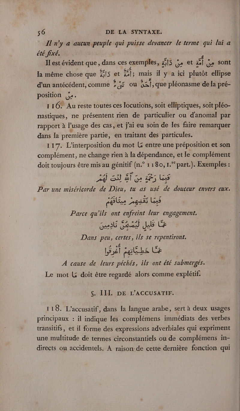 Il x a aucun peuple qui puisse devancer le terme qui lui a été fixé, II est évident que, dans ces exemples, HS ge et EE g+ Sont la même chose que FIS et AE rie il y a ici plutôt ellipse d’un antécédent, comme à cé ou sets que pléonasme de Ia pré- position je. 116: Au reste toutes ces locutions, soit elliptiques, soit pléo- nastiques, ne présentent rien de particulier ou d'anomal par rapport à l'usage des cas, et j'ai eu soin de les faire TARETAEE dans {a première partie, en traitant des particules. 117. L’interposition du mot G entre une préposition et son complément, ne change rien à [a dépendance, et le complément doit toujours être mis au génitif (n.° 1180, 1. part.). Exemples : 29 SN À Ge 65 Les Par une miséricorde de Dieu, tu as usé de douceur envers eux. ré etats Legs Las Parce qu'ils ont enfreint leur engagement, Get SAS Je Ce Dans peu, certes, ils Se repentirone, él fettks Le À cause de leurs péchés, ils ont été submergés. Le mot (3 doit être regardé alors comme explétif. $. III. DE L’ACCUSATIF. il 18. L’accusatif, dans la langue arabe, sert à deux usages principaux : il indique les complémens immédiats des verbes transitifs, et il forme des expressions adverbiales qui expriment une multitude de termes circonstantiels ou de complémens in- directs ou accidentels. À raison: de cette dernière fonction qui