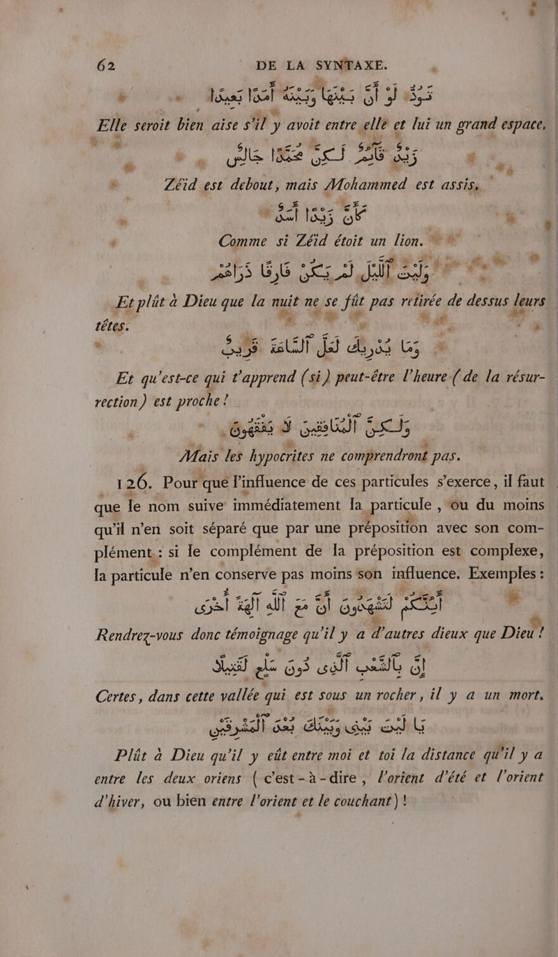 LE a” 62 DE LA SYNTAXE. pv Te fast 185 | Elle seroit Bien aïse ST ) y avoit entre, te et lui un grand espace, 6 2 is ue Re dei EG Het £ # RE R *i , Zéid est debout, mais Mohammed est assis. L) #5: 15 “ia + | ° Comme si Zéid étoit un lion.  * | | : k 4 # ts 6 Ce EN Et plät à Dieu que la nuit ne L AE pas retirée de dessus er | Fe têtes. * FE. rs Sr - Ve T5 va : sd se dE de 3 Et qu'est-ce qui ‘apprend (si) peut-être l'heure ( de la résur- rection) est proche ! GX ÿ ete] EC | Mais des hypocrites ne comprendront pas. 126. Pour! qué l'mfluence de ces particules s'exerce, il faut que le nom suive immédiatement Ja particule , ou du moins qu’il n’en soit séparé que par une préposition avec son com- plément.: si le complément de Ia préposition est complexe, la particule n’en A dl pas moins son influence. Exemples : eu xl di a À GT à M # Rendrez-vous donc témoignage qu'il y a d autres dieux que Dieu! La SSI d O3 œëll me 6 Certes, dans cette vallée qui est sous un rocher, il y a un mort. ne LT a PLP) A y À ® 4 LG Plät a Dieu à  y eût entre moi et toi la distance qu'il y a entre les deux oriens ( c’est-à-dire, l'orient d'été et l'orient d'hiver, ou bien eatre l’orient et le couchant )!