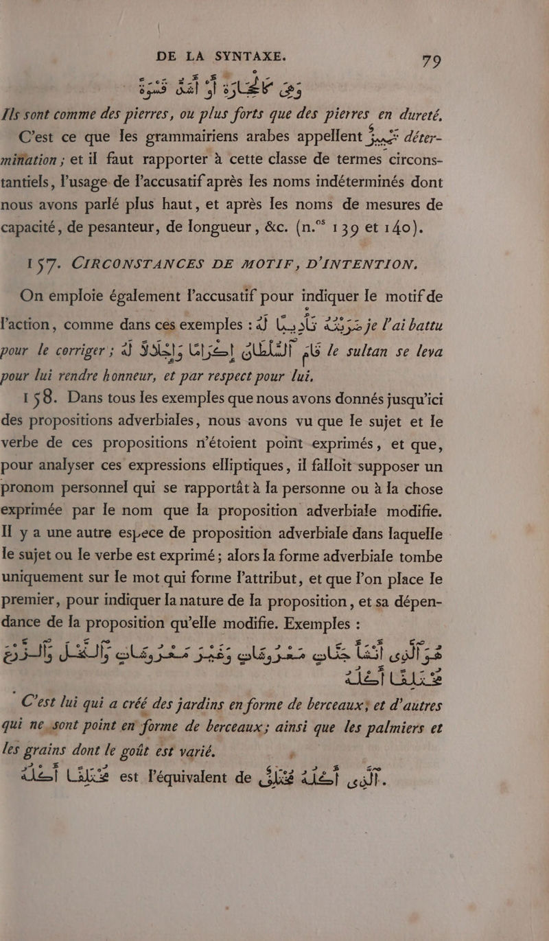 ot Æ,37 7. (1 ÉTÉ Ils sont comme des pierres, ou plus forts que des pierres en dureté, e $ É 7 C’est ce que les grammairiens arabes appellent Jane” déter- mifation ; et il faut rapporter à cette classe de termes circons- tantiels, l’usage de laccusatif après les noms indéterminés dont nous avons parlé plus haut, et après les noms de mesures de 139 et 140). os capacité, de pesanteur, de longueur , &amp;c. (n. 157- CIRCONSTANCES DE MOTIF, D'INTENTION., On emploie également laccusatif pour indiquer le motif de l’action, comme dans ces exemples : à) LG Le je l'ai battu pour le corriger ; à SE; Get ELU AÛ le sultan se leva pour lui rendre honneur, et par respect pour lui, 158. Dans tous les exemples que nous avons donnés jusqu'ici des propositions adverbiales, nous avons vu que Îe sujet et le verbe de ces propositions n’étoient point exprimés, et que, pour analyser ces expressions elliptiques, il falloit supposer un pronom personnel qui se rapportât à la personne ou à la chose exprimée par le nom que la proposition adverbiale modifie. Il y a une autre espece de proposition adverbiale dans laquelle le sujet ou le verbe est exprimé ; alors la forme adverbiale tombe uniquement sur le mot qui forme l'attribut, et que l’on place Ie premier, pour indiquer la nature de Ia proposition, et sa dépen- dance de la proposition qu’elle modifie. Exemples : Ur 70 er £,,£ 56 JO lé, 3i 665 ol,32s os GA opifs ATÉTEE © C'est lui qui a créé des jardins en forme de berceauxY et d’autres qui nessont point en forme de berceaux; ainsi que les palmiers et les grains dont le goût est varié. s VU Be 07 , Q (“02 APE re alef Colis est léquivalent de Gé Ale cuit.