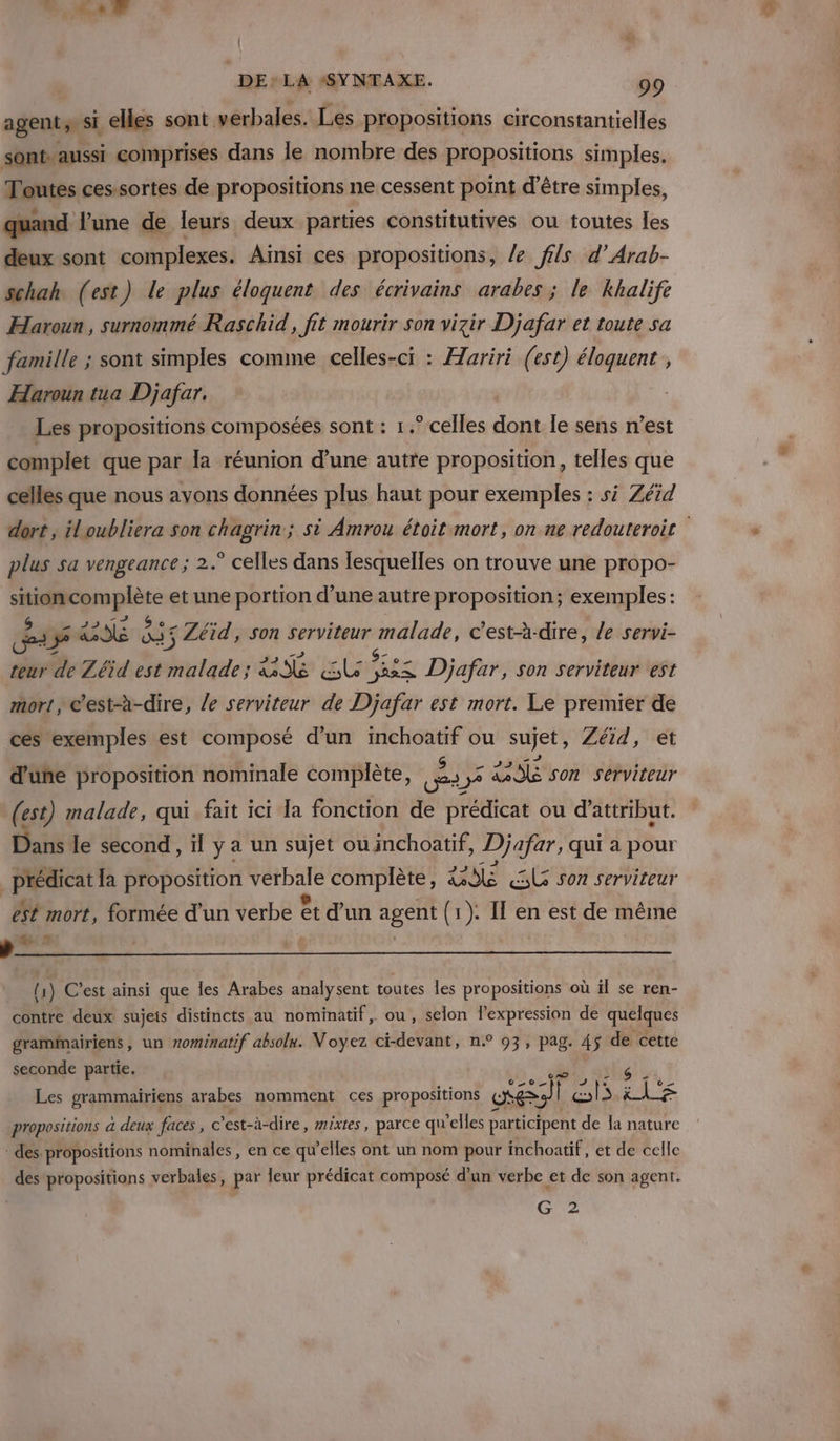 agent; &gt; si elles sont verbales. Les propositions circonstantielles sont. aussi comprises dans le nombre des propositions simples. Toutes cessortes de propositions ne cessent point d’être simples, quand l’une de leurs deux parties constitutives ou toutes les deux sont complexes. Ainsi ces propositions, /e fils d’Arab- schah (est) le plus éloquent des écrivains arabes ; le khalife Haroun, surnommé Raschid, fit mourir son vizir Djafar et toute sa famille ; sont simples comme celles-ci : Hariri (est) éloquent , Haroun tua Djafar. | Les propositions composées sont : 1 .° celles dont le sens n’est complet que par la réunion d’une autre proposition, telles que celles que nous ayons données plus haut pour exemples : si Zéid dort , iloubliera son chagrin ; si Amrou étoit mort, on ne redouteroit plus sa vengeance; 2.° celles dans lesquelles on trouve une propo- Age nue et une portion d’une autre proposition; exemples: nr 1 REMOTE 5 Zéid, son serviteur malade, c'est-à-dire, le servi- teur de Zéid est malade; RS SU TES Djafar, son serviteur est mort, c'est-à-dire, le serviteur de Djafar est mort. Le premier de ces exemples est composé d’un inchoatif ou sujet, Zéïd, et d'üñe proposition nominale complète, E 3 2296 son serviteur (est) malade, qui fait ici Ia fonction de prédicat ou d’attribut. Dans le second, il y a un sujet ou inchoatif, Djafar, qui à pour _prédicat la proposition er complète, SE SL son serviteur ét mort, formée d'un verbe êt d’un agent (1 (1): I en est de même arte (1) C’est ainsi que les Arabes analysent toutes les propositions où il se ren- contre deux sujeis distincts au nominatif, ou, selon l'expression de quelques gramimairiens, un mominatif absolu. Voyez ci-devant, n° 93, pag. 45 de cette seconde partie. Les grammairiens arabes nomment ces propositions œ A) 4 Un le propositions a deux faces, © ’est-à-dire, mixtes , parce qu elles participent de la nature des propositions nominales, en ce qu’elles ont un nom pour inchoatif, et de celle des propositions verbales, par leur prédicat composé d'un verbe et de son agent. G 2