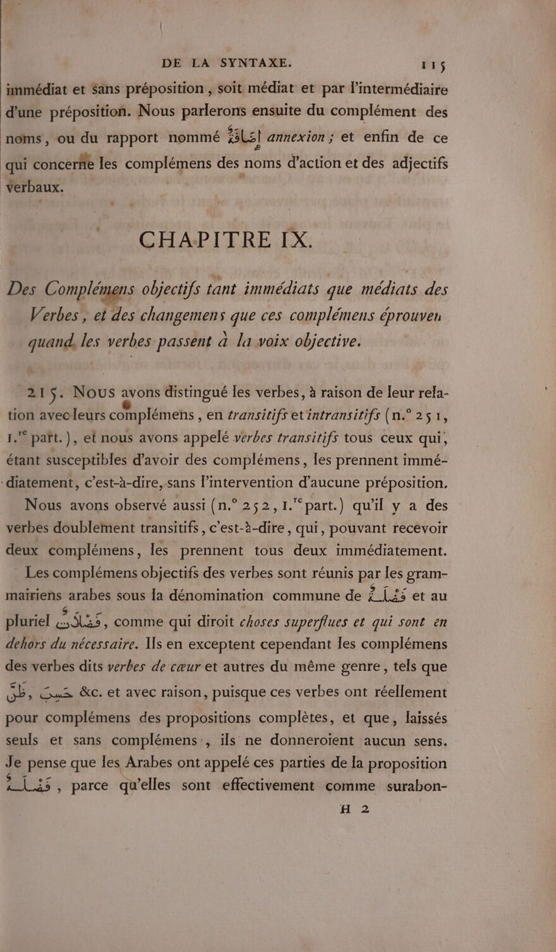 inmédiat et Sans préposition , soit médiat et par l’intermédiaire d’une préposition. Nous parlerons ensuite du complément des noms , ou du rapport nommé Le] annexion ; et enfin de ce qui concerñe les complémens des noms d’action et des adjectifs verbaux. CHAPITRE IX. Des Complémens objectifs tant immédiats que médiats des Verbes, et des changemens que ces complémens éprouver quand, les verbes passent a la voix objective. 215. Nous avons distingué les verbes, à raïson de leur rela- tion avecleurs complémens , en #ransitifs et intransitifs (n.° 251, paït.), et nous avons appelé verbes transitifs tous ceux qui, étant susceptibles d’avoir des complémens, les prennent immé- -diatement, c’est-à-dire, sans l’intervention d'aucune préposition, Nous avons observé aussi (n.° 252,1.“part.) qu'il y a des verbes doublement transitifs, c’est-à-dire, qui, pouvant recevoir deux complémens, les prennent tous deux immédiatement. _ Les complémens objectifs des verbes sont réunis Bar les gram- er arabes sous la dénomination commune de À {25 et au pluriel ja , Comme qui diroit choses superflues et qui sont en dehors du nécessaire. Us en exceptent cependant les complémens des verbes dits verbes de cœur et autres du même genre, tels que Cd VE 7 Gus &amp;c. et avec raison, puisque ces verbes ont réellement pour complémens des propositions complètes, et que, laissés seuls et sans complémens:, ils ne donneroïent aucun sens. Je pense que les Arabes ont appelé ces parties de la proposition Mb 25 ; parce qu’elles sont effectivement comme surabon- H 2