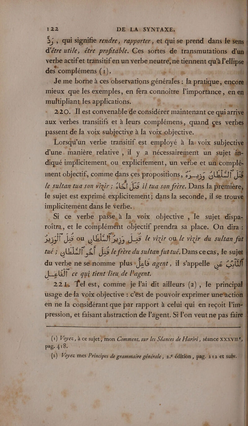 Sont signifie rendre, rapporter, et quise prend dans lesens| d’étre utile, êëtre profitable. Ces sortes de transmutations d'un | verbe actifet transitif en un verbe neutré ne tiennent qu'à l’ellipse , des complémens (4). PLU &amp; : di | mieux que Îles exemples, en fera connoître l'importance, ue. Je me borne à ces observations générales : Ia pratique, encore multipliant Îes applications. 8 r aid 220. Il est convenable de considérer maintenant ce qui arrive aux verbes transitifs et à leurs complémens, quand çes verbes. passent de Ja voix subjective à la voixsobjective. ;l Lorsqu un verbe transitif est ap fe à Îa voix subjectii | d'une. manière relative , il y a nécessairement un sujet im. £ diqué implicitement, ou explicifement, un de et LR ment objectif, comme dans ces propositions, » Sn 33 5 OUT le sultan tua son vizir ; dE J&amp; il tua son frère. Dans la PTE le sujet est exprimé explicitement; dans la seconde, il se tou implicitement dans le verbe. 1 Si ce verbe passe, à la voix objective , Je sujet FPa roîtra, et Îe complémént objectif prendra sa place. On dirai C5 pe si JE ou UMR 139 JS le vizir ou, /e vizir du sultan ju tué ; OUT | sé} JS Le frère du sultan fut tué, Dans ce cas, le sie du verbe ne senomme plus Jet agent, 1 S 7 JE EN JT ce qui tient lieu de l'agent. + 14 | 221 Tel est, comme je l'ai dit ailleurs (2), le principal! usage deÏa voix objective : c’est de pouvoir exprimer une‘action. en ne la considérant que par rapport à celui qui en reçoit lime pression, et faisant abstraction de a Si on veut ne pas faire (1) Voyez, à ce sujet, mon Comes. sur les Séances de Hariri, séance XXXVIIE, pag. 418. (2) Voyez mes Principes de grammaire générale , 2° édition, pag. 212 et suiv.