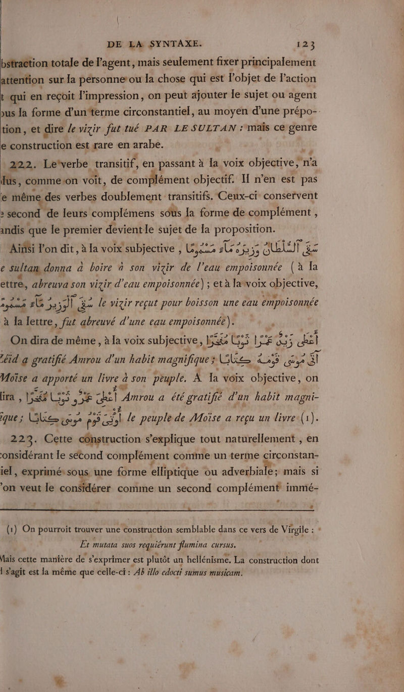 bstraction totale de l’agent , mais seulement fixer principalement attention sur la personne ou la chose qui est l’objet de l’action t qui en reçoit l'impression, on peut ajouter le sujet ou agent us la forme d’un‘terme circonstantiel, au moyen d’une prépo-. tion, et dire /e vizir fut tué PAR LE SULTAN : maïs ce genre e ANA À est rare en arabe. | si 222. Lewerbe transitif, en passant à la voix objective, na fus, commeon voit, de complément objectif. I n’en est pas e même des verbes doublement transitifs. Ceux-ci conservent : second de leurs complémens sus {a forme de complément , indis que le premier devientle sujet de Ia a US Ainsi l’on dit , à la voix subjective , L&amp;.2 per Evry se 33 UT | ge e sultan, donna à boire à son vizir de l’eau empoisonnée (à Ia ettre, béravé son vizir d'eau empoisonnée) ; et à la voix F j'aie z 306, symh LE: De ss € 4 + le vizir reçut pour boisson une eau empoisonnée à Îa lettre , fat abreuvé d’une eau empoisonnée). # On dira de même , à la voix subjective, Der Gi jo re fs éd a gratifié Amrou d'un habit magnifique ; (atenna An (y 46] Moïse a por un livre a fe son peuple. À la VOIX objective, on (ira WE it # * Sp cui Amrou a été gratifié d'un habit magni- c que ; Que ee) ps sl le peuple de Moïse a reçu un livre (1). 223. Cette construction s’explique tout naturellement , en onsidérant le sécond complément comme un terme circonstan- iel, exprimé» sous. une forme elliptique ou adverbiale; mais si ? à f f ES 4 on veut le considérer comme un second complément immé- “ F (1) On pourroit trouver une construction semblable dans ce vers de Vigile : ‘ Et Mutata SU0S Meur flumina CUTSUS. Mais cette maniere de 5 exprimer | est plutôt un hellénisme. La COnstrACtION dont Ï s agit est la même que celle-ci : AB tllo édct SUMUS MUSICAM.