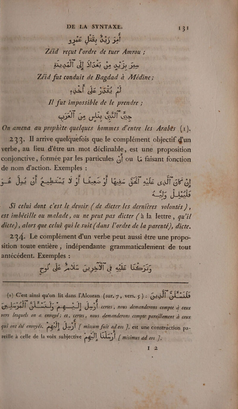 Zéïd vi P AS de tuer Amrou ; rooall AI H65 Ge aie jan Zéid fut cadduis de Bagdad à Médine; HA Die pi IT fut impossible de le prendre ; ST Ge we GT Re On amena au prophète quelques hommes d’entre les Arabès (1). 233. Il arrive quelquefois que le complément objectif d'un verbe, au lieu d’être un mot déclinable, est une proposition conjonctive , formée par Îles particules  ou (S faisant fonction de nom d'action. ANA : Al is 5 Lens Gas cop 2 le Va Pis a; Jals Si celui dont c'est le devoir { de dicter les dernières volontés), est imbécille ou malade, ou ne peut pas dicter (à la lettre, qu’il dicte), alors que celui qui le suit (dans l’ordre de la parenté), dicte. 234. Le complément d’un verbe peut aussi être une propo- sition toute entière , indépendante grammaticalement de tout antécédent. Exemples : c'e Te $ HP D 6 on Te Tr (r} C'est ainsi qu’on lit dans Rene (sur. 7 VETS. Lan Gaiité I. SNMTE culs 2 Hal 8] dit certes , NOUS demanderons compte d ceux vers lesquels on a envoyé; et, certes nous demanderons compte Férlemenc à ceux qui ont été envoyés. nel | pe \ [ missum fuit a eos ], est une construction pa- Mille &gt; à celle de la voix subjective: Pa] sien 1 [ misimus dd eos |. I 2