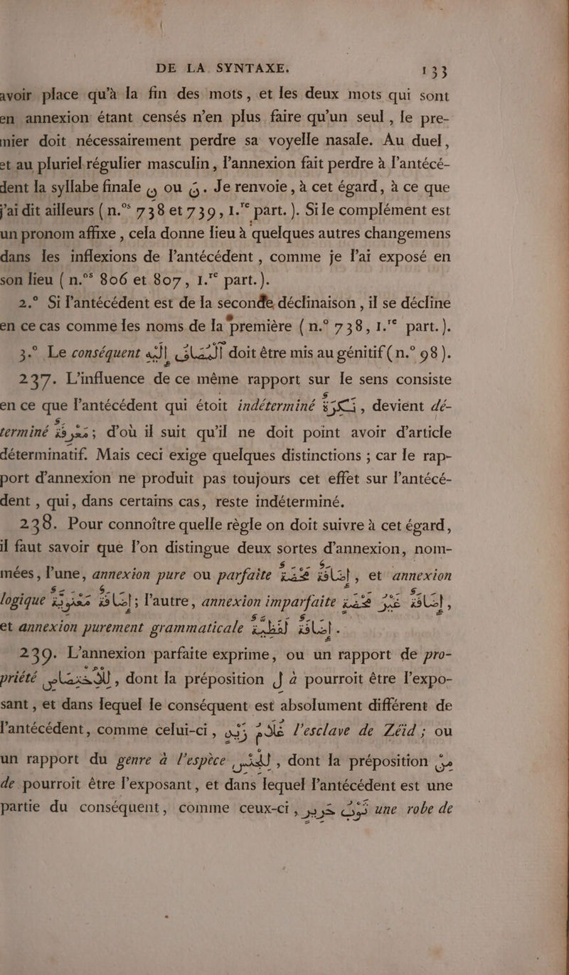 avoir place qu’à la fin des mots, et les deux mots qui sont en annexion étant censés n’en plus faire qu'un seul , le pre- mier doit nécessairement perdre sa voyelle nasale. Au duel, et au pluriekrégulier masculin , l’annexion fait perdre à l’antécé- dent la syllabe finale |, ou :,. Je renvoie, à cet égard, à ce que j'ai dit ailleurs (n.”* 738et739, 1. part. ). Sile complément est un pronom affixe , cela donne lieu à quelques autres changemens dans les inflexions de l’antécédent , comme je lai exposé en son lieu ( n.” 806 et 807, 1.“ part.). 2.° Si l'antécédent est de la seconde déclinaison , il se décline en ce cas comme Îes noms de Ia Première 73 Bin part) 3.” Le conséquent a | LEA doit être mis au génitif(n.° 08). 237. L'influence de ce même rapport sur Île sens consiste en ce os lantécédent qui étoit indéterminé à at devient dé- erminé 33 ja 3 d’où il suit qu'il ne doit point avoir d'article déterminatif. Mais ceci exige quelques distinctions ; car le rap- port d’annexion ne produit pas toujours cet effet sur l’antécé- dent , qui, dans certains cas, reste indéterminé. 238. Pour connoître quelle règle on doit suivre à cet égard, il faut savoir que l’on distingue deux arte SARMERON nom- mées , he a tp pure ou parfaite Site SU}, et annexion logique Bas SU}; l'autre, annexion imparfaite Lie LE BU, et annexion purement grammaticale OA] BL). 2 39: L’annexion : parfaite exprime, ou un rapport de pro- priété Lpbazs OÙ , dont la préposition Je a pourroit être l’expo- sant , et dans lequel le conséquent est absolument différent de l’antécédent, comme celui-ci , 05 pd l’esclave de Zéid; ou un rapport du genre à l’espèce al, dont la préposition Se de pourroit être lexposant, et dans lequel Pantécédent est une partie du conséquent, comme ceux-ci, JS De une robe de