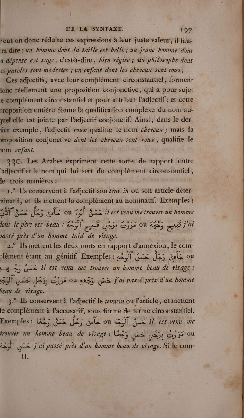 feut-on donc réduire ces expressions à leur juste valeur, il fau- ra dire : 7 homme dont la taitle est belle ; un jeune komme dont a dépense est sage, C’està-dire, bien réglée ; un philosophe dont es paroles sont modestes ; un enfant dont les cheveux sont roux. Ces adjectifs, avec leur complément circonstantiel, forment lonc réellement une proposition conjonctive, qui a pour sujet ecomplément circonstantiel et pour attribut Padjectif; et cette &gt;roposition entière forme la qualification complexe du nom au- quelle est jointe par l'adjectif conjonctif. Ainsi, dans le der- er exemple , l'adjectif roux qualifie le nom cheveux ; mais la roposition conjonctive dont les cheveux sont roux , qualifie ‘le 1om enfant, | 330. Les Arabes expriment cette sorte de rapport entre ‘adjectif et le nom qui lui sert de complément circonstantiel , le trois manières : 1.” Ils conservent à l’adjectif son tenwin ou son article déter- ninatif, et a mettent le complément au nominatif. Exemples : A Re fee S où nl GES 5 x&lt; ilest venu me trouver un homme ont le père est beau ; ea) 5 Jde &amp;)34 OÙ ages ré j'ai assé près d'un homme laid de visage. .” Ils mettent les deux mots en rapport RIT le com- Fa étant au génitif. Exemples : me fe GS “be Rs te ou —gS5 OS il est venu me trouver un homme beau de visage ; aie JS: cj7e OÙ aRs; Gus j'ai passé près d'un homme beau de visage. | 3. Is conservent à l'adjectif le senwin ou Particle, ét mettent fe ie à Paccusatif, sous forme de terme circonstantiel. Exemples : Li, (93 NME CE ou LE il est venu me = 0 0) ue trouver un M beau de visage ; L&amp;&lt; 25 ue Je Es)37 OU +: | xs j'ai passé près d’un homme beau de visage. Si le com- IL x