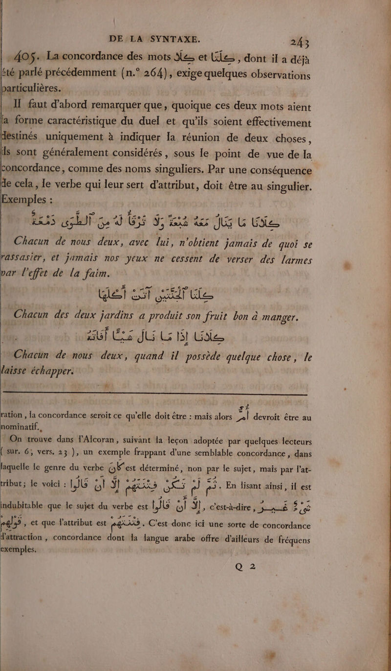 405 . La concordance des mots Ses et Cle » dont il a déjà sté parlé précédemment {n.° 264), exige quelques observations particulières. Il faut d’abord remarquer que, quoique ces deux mots aient là forme caractéristique du duel et qu’ils soient effectivement | stinés uniquement à indiquer la réunion de deux choses, is sont généralement considérés, sous le point de vue de la concordance, comme des noms singuliers. Par une conséquence de cela , le verbe qui leur sert d’attribut, doit être au smgulier. D. : S in + na 2 Lit 22e ans gb Ge d GS J, x 5 à ler JE G Cite Chacun de nous deux, avec En n'obtient jamais de quoi se rassasier, et jamais nos yeux ne cessent de verser des larmes par l'effet de la faim. Wet LT ST le | Chacun des deux jardins a ce son fruit bon à manger. ñ UT Es JU LH Ge Chacun de nous deux, quand il possède quelque chose, le laisse échapper. | z | S£= ration , la concordance seroit ce qu'elle doit être : maïs alors jai devroit être au nominatif. On trouve dans l’Alcoran, suivant da 1eçon adoptée par quelques lecteurs ( sur. 6; vers. 23 ), un exemple frappant d’une semblable concordance , dans laquelle le genre du verbe Gest déterminé, non pêr le sujet, mais par l'at- tribut ; le voici : LG ti ÿ EX Sp) fl rs. En lisant ainsi, il est indubitable que le sujet du verbe est | G Si; y Il, c'est-à-dire po nu Jp CÈ eg, et que lattribut est re . C’est donc ici une sorte de concordance d'attraction , concordance dont a langue arabe offre d'ailleurs de fréquens exemples. Q 2