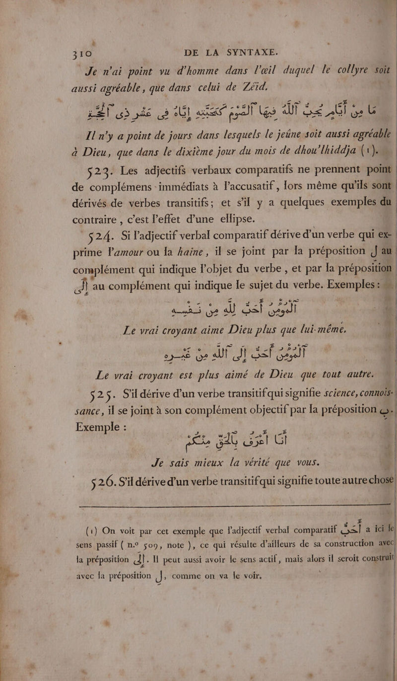 + 310 DE LA SYNTAXE. aussi agréable, que dans celui de Zéïd, LE usés 9 0 af pal Les Al Gé GI Ge LG He art à Dieu, que dans le dixième jour du mois de dhou’lhiddja (1). de complémens - immédiats à l’accusatif , lors même qu’ils sont contraire , c’est l'effet d’une ellipse. $24. Si l'adjectif verbal comparatif dérive d’ un verbe qui ex prime Pamour ou Ia haine, il se joint par Îa préposition J au À au complément qui indique le sujet du verbe. Exemples: A D ul, #- E Le vrai croyant aime Dieu plus que lui-même. | De us UM ge cn UN Le vrai croyant est plus aimé de Dieu que tout autre. M, S25: S'il dérive d’un verbe transitif qui signifie science, connois:| sance, il se joint à son compet objectif par la préposition | Exemple : Rae SG HET Je sais mieux la vérité que vous. $2 26. S'il dérive d’un verbe transitifqui signifie toute autre chosé | | | E] € | | (1) On voit par cet exemple que l'adjectif verbal comparatif os a ici le, | | | sens passif ( n° $o9, note }, ce qui résulte d’ailleurs de sa construction avec la préposition al: Il peut aussi avoir le sens actif, mais alors il seroit construit