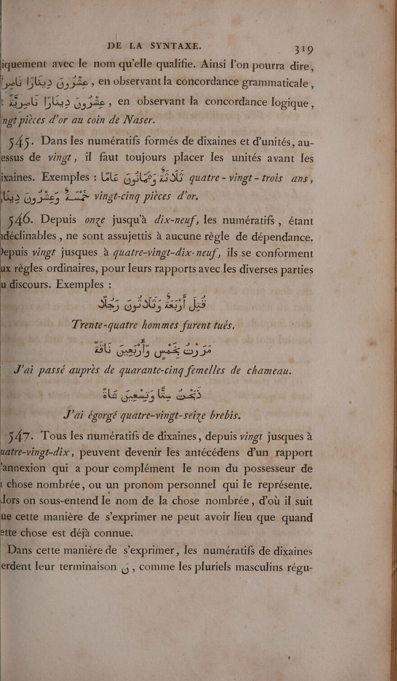 | iquement a1vec le nom qu’elle qualifie. Ainsi l’on pourra dire, PAC y , en observant la concordance grammaticale , #7 late fi - 0 Q t ob | Lu 2 Dogs» en observant la concordance logique , mot pièces d'or au coin de Naser. $ Â $- Dans les numératifs formés de dixaines et d'unités, au- essus de virot, il faut toujours placer les unités avant les . = 2 QU $- T4 de; \ ixaines. Exemples : Cl GS: OÙ quatre - vingt- trois ans, Fin CEE 8 d'Ed Æ ne (35 8 207% ° ° 1 , LS5 Gosñes La vingt-cinq pièces d'or. 5 46. Depuis onze jusquà dix-neuf, les numératifs , étant idéclinables , ne sont assujettis à aucune règle de dépendance. Jepuis vingt jusques à guatre-vingt-dix-neuf, ils se conforment ux règles ordinaires, pour leurs rapports avec les ŒxEses parties udiscours. Exemples : S5 G At 3 3 Mr jé nr hommes Fi lués, _ J'ai passé se de AN fils de chameau. 24 LA CP J'ai égorgé PATES brebis. 547. Tous les numératifs de dixaines, depuis vingt jusques à uatre-vingt-dix, peuvent devenir Îles antécédens d’un rapport annexion qui a pour complément Île nom du possesseur de chose nombrée, ou un pronom personnel qui le représente. dors on sous-entend le nom de Ia chose nombrée, d'où il suit de cette manière de s exprimer ne peut avoir lieu que quand ette chose est déjà connue. _ Dans cette manière de s'exprimer, les numératifs de dixaines erdent leur terminaison (5, comme les pluriels masculins régu- LA]