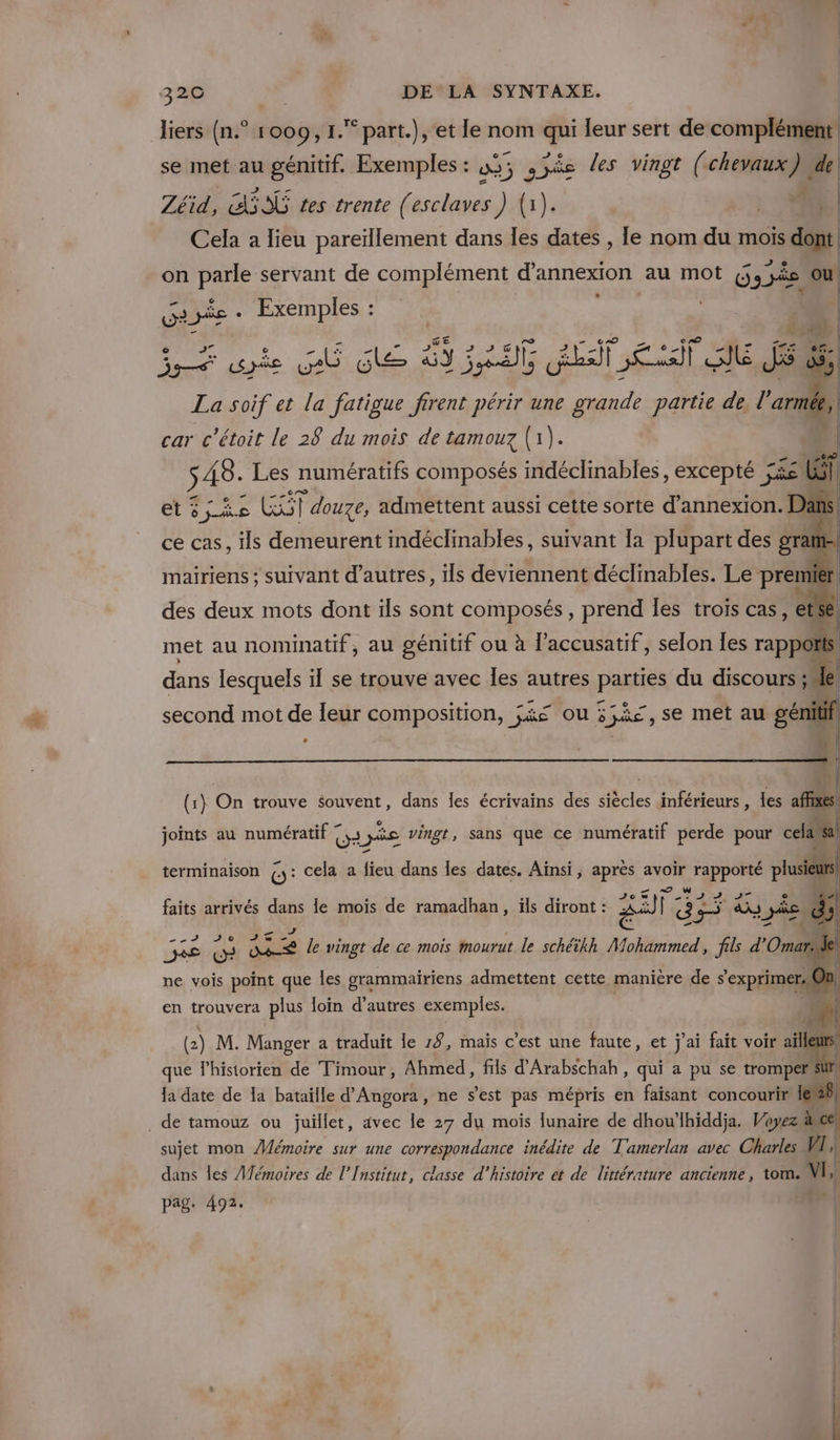 liers (n.° 1009, 1. part.), et le nom qi leur sert de complément se met au génitif. Exemples : 09; 3% es les vingt (chevaux }4 de Zéid, SES tes trente (esclaves ) {1 | Cela à lieu pareïllement dans Îles es le nom du mois dont. on te servant de complément d’annexion au mot 6, Die ou re Die - Exemples : | | ira syèe As ne 3: Pr LIT ET JE S ds, La soif et la fatigue firent périr une grande partie de, l’armée, car c'étoit le 28 du mois de tamouz (1). | -e j A8. Les numératifs composés indéclinables, excepté ji Li | 1 et ; Fe BUT douze, admettent aussi cette sorte d’annexion. Dans! ce cas, ils demeurent indéclinables, suivant Ia plupart des gram mairiens ; suivant d’autres, ils deviennent déclinables. Le premier! des deux mots dont ils sont composés, prend les trois cas, ete met au nominatif, au génitif ou à l’accusatif, selon Îes rap dans lesquels il se trouve avec les autres Paie du discours ;* second mot de leur composition, j&amp;s ou 5 55e , se met au “) , | À À (1) On trouve souvent, dans les écrivains des siècles inférieurs , les affixes x | joints au numératif !, ie vingt, sans que ce numératif perde pour cela a terminaison G: cela a fieu dans les dates. dei ; après avoir RE ss  : APNUTE faits arrivés dans le mois de ramadhan, ïls diront : A) ï % 5 pe 2 20 Je | ne vois point que Îles grammairiens admettent cette manière de aie le vingt de ce mois mourut le schéikh Mohammed, fils d'Oma : | | en trouvera plus loin d’autres exemples. (2 2) M. Manger a traduit le 19, mais c’est une faute, et j'ai fait voir a que l'historien de Timour, Ahmed, fils d'Arabschah, qui a pu se tromper la date de la bataille d’Angora, ne s’est pas mépris en faisant concourir le 28, . de tamouz ou juillet, avec le 27 du mois lunaire de dhou’lhiddja. Voyez he sujet mon Mémoire sur une crane inédite de T'amerlan avec Charles VI, | dans les Mémoires de l’Institut, classe d'histoire et de littérature ancienne, tom. VI,