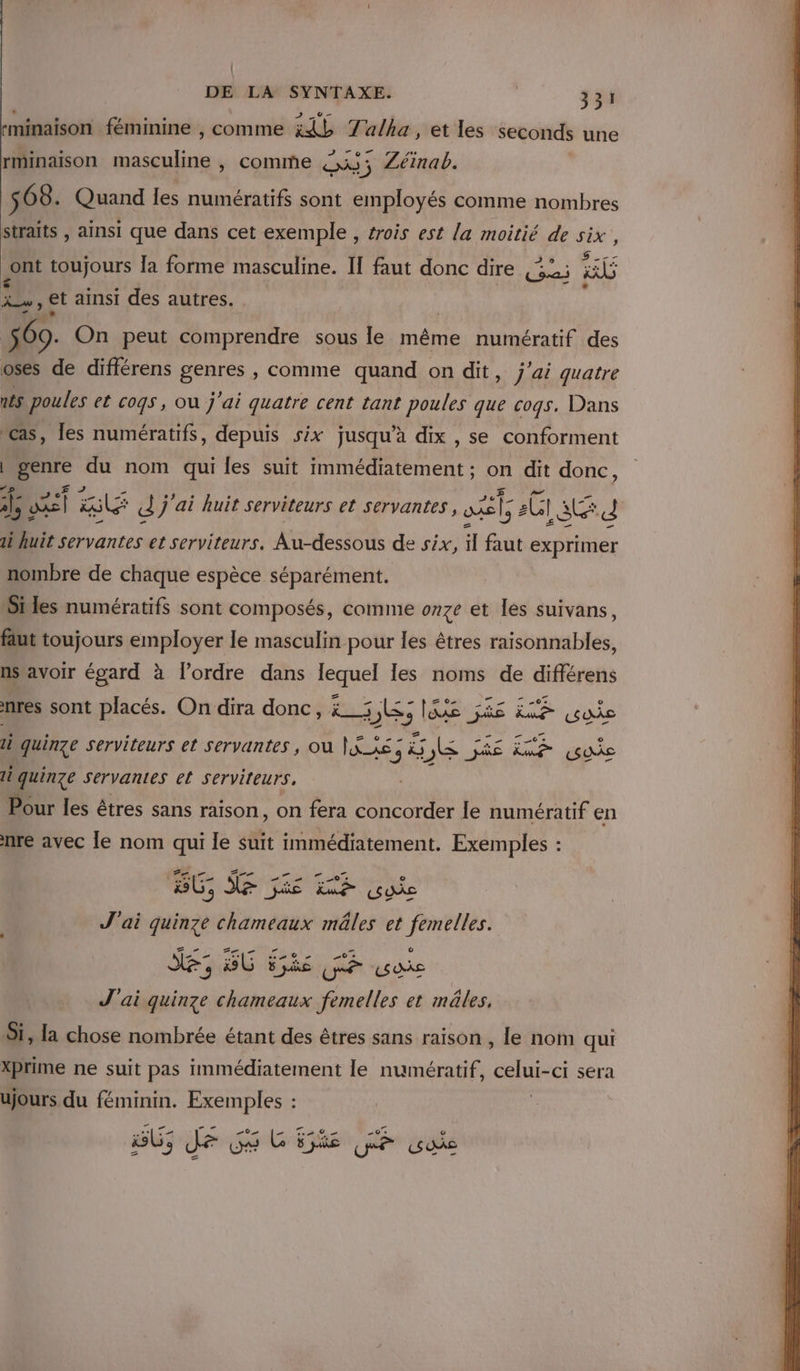 | DE LA SYNTAXE. 331 «minaison féminine , comme ii Talha, et les seconds une rminaison du, comme is ; ” Zéinab. 4 68. Quand les numératifs sont employés comme nombres straïts , ainsi que dans cet exemple , trois est la moitié de six, . Ü  0 ° TER ont toujours la forme masculine. I faut donc dire (32; HE Ci Le y et ainsi des autres. . 560. On peut comprendre sous le même numératif des oses de différens genres , comme quand on dit, j'ai quatre ais poules et cogs, ou j'ai quatre cent tant poules que cogs. Dans Cas, les numératifs, depuis six jusqu’à dix , se conforment | genre du nom qui les suit immédiatement ; on dit donc, s A 14 Blé d j'ai huit serviteurs et servantes, ol; 2G1 sd di huit Servantes et serviteurs. Au-dessous de six, il faut exprimer nombre de chaque espèce séparément. Siles numératifs sont composés, comme onze et lès suivans, faut toujours employer le masculin pour les êtres raisonnables, ns'avoir égard à l’ordre dans lequel les noms de différens nres sont placés. On dira donc, ë_5 bles pee à Fe &amp;uie quinze serviteurs et servantes , où |KXS 3 Ÿ NES JE Re gui quinze servantes et serviteurs. | Pour les êtres sans raison, on fera concorder le numératif en nre avec le nom qui le suit immédiatement. Exemples : Zee BG NF JiE mé vue J'ai quinze chameaux mâles et femelles. SE, SG ske Le us J'ai quinze chameaux femelles et mâles. Si, la chose nombrée étant des êtres sans raison , le nom qui Xprime ne suit pas immédiatement le numératif, celui -ci sera ujours du féminin. Exemples : BU; Je GG HR GE vue