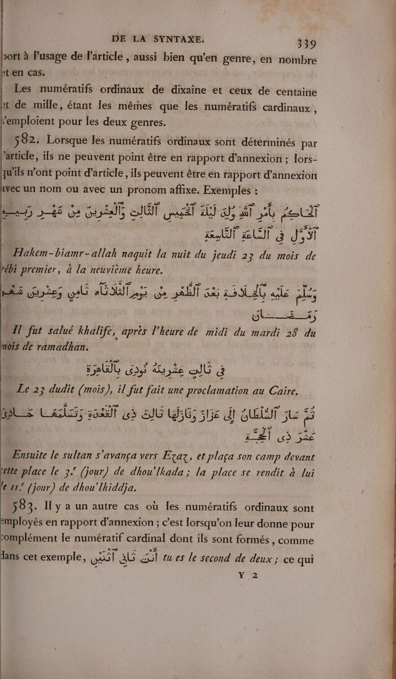 port à l'usage de Particle , aussi bien qu'en genre, en nombre Pt en cas. ; | Les numératifs ordinaux de dixaine et ceux de centaine ht de mille, étant les mêrnes que les numératifs cardinaux , emploient pour les deux genres. 582. Lorsque les numératifs ordinaux sont déterminés par l’article, ils ne peuvent point être en rapport d’annexion ; lors- qu'ils n’ont point d'article, ils peuvent être en rapport d’annexion lvec un nom ou avec un pronom affixe. Exemples : ss 56 Ge at, ait ul AS a AT ne el | PS Lt a d' St | Hakem-biamr-allah naquit la nuit du jeudi 23 du mois de tébi premier, à la neuvième heure. fl - 1 re Miel DUT ot SRE 235 23 10 ae _ SU [@) LT A à | Il fat salué khalife, après l'heure de midi du mardi 38 du mois de ramadhan. CAD sRU0 of due oÙ à . Le 23 dudit (mois), il fut fait une re au Caire, SL La pe] us SG (56; GS 51jé dl HET: 5 à 5 el 3 je Ensuite le sultan s'avança vers E7az, et plaça son camp devant étte place le 3 (jour) de dhou’lkada ; la place se rendit à lui le 11° (jour) de dhou'lhiddja. S 83. Il y à un autre cas où les numératifs ordinaux sont -mployés en rapport d’annexion ; c’est lorsqu'on leur donne pour -omplément le numératif cardinal dont ils sont formés , comme lans cet exemple, aol a Len: tu es le second de deux ; ce qui Y 2