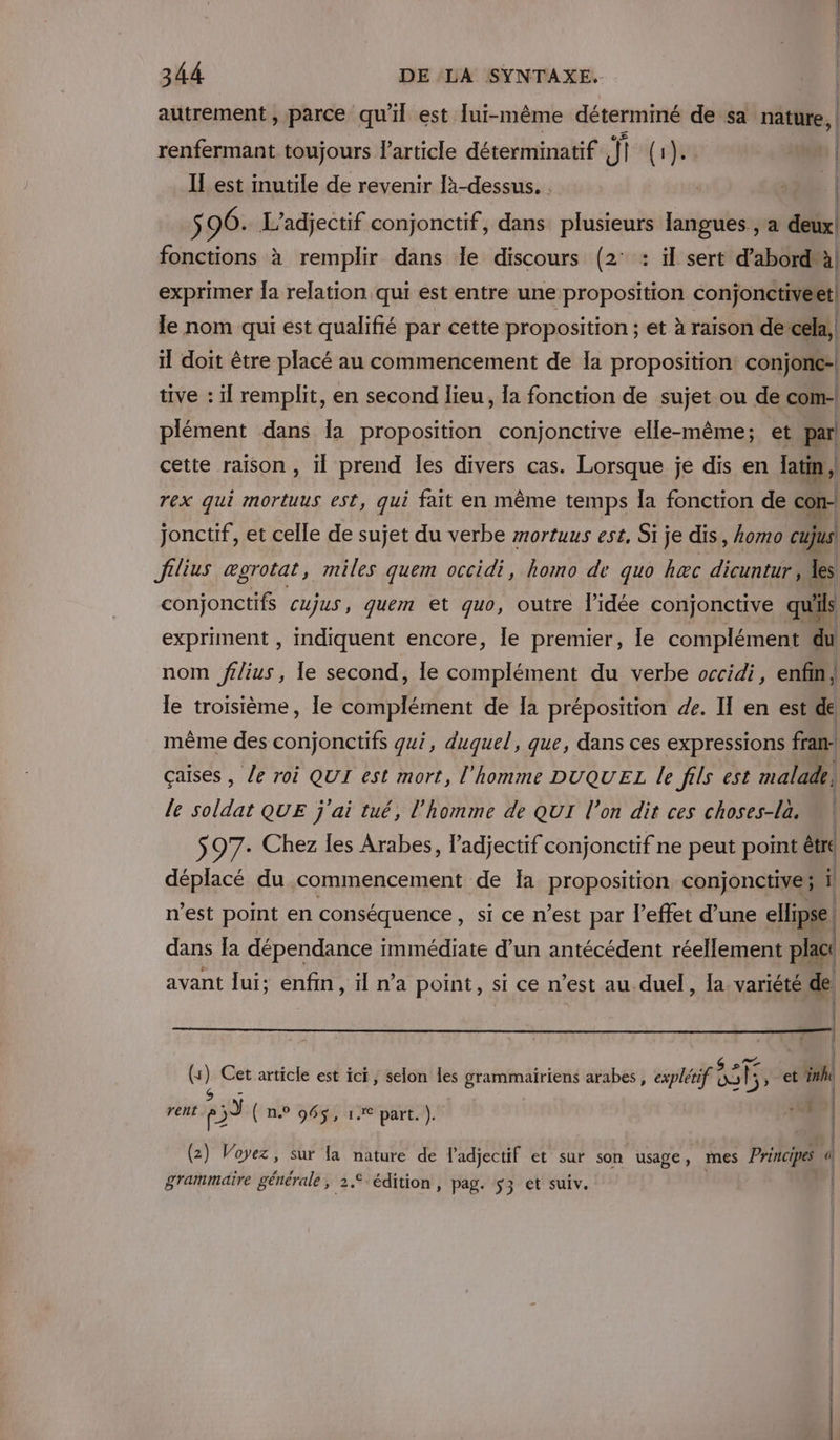 autrement, parce qu'il est [ui-même déterminé de sa nature, renfermant toujours l’article déterminatif si (}4t | IL est inutile de revenir là-dessus. . | ra | S 96. L’adjectif conjonctif, dans plusieurs langues , a deux fonctions à remplir dans le discours (2° : il sert d’abord'à exprimer la relation qui est entre une proposition conjonctivert le nom qui est qualifié par cette proposition ; et à raison de’cela, il doit être placé au commencement de Ia proposition: conjonc- tive : il remplit, en second lieu, la fonction de sujet ou de com- plément dans Îa proposition conjonctive elle-même; et par cette raison, 1 prend les divers cas. Lorsque je dis en latin , } rex qui mortuus est, qui fait en même temps la fonction de con- jonctif, et celle de sujet du verbe mortuus est, Si je dis, komo cujus Jfilius ægrotat, miles quem occidi, homo de quo hæc dicuntur , les conjonctifs cujus, quem et quo, outre l’idée conjonctive qu'ils expriment , indiquent encore, le premier, le complément du nom flius, le second, le complément du verbe occidi, enfin, le troisième, le complément de Ia préposition de. II en est de même des conjonctifs qui, duquel, que, dans ces expressions fran: çaises , le roi QUI est mort, l'homme DUQUEL le fils est malade, le soldat QUE j'ai tué, l’homme de QUI l’on dit ces choses-la. $97- Chez les Arabes, l’adjectif conjonctif ne peut point être déplacé du commencement de Ia proposition conjonctive ; ï n'est point en conséquence, si ce n’est par l'effet d’une ellipse | dans la dépendance immédiate d’un antécédent réellement plat avant lui; enfin, il n’a point, sicen est au duel, la variété de RC (4 | Cet article est ici, selon les grammairiens arabes, explétif (xs RE , et ünhe 14 rent s5 n.° 946$, 1€ part. jf) ! (2) Voyez, sur la nature de l'adjectif et sur son usage, mes Principes 4 grammaire générale, 2.€-édition, pag. 53 et suiv. |