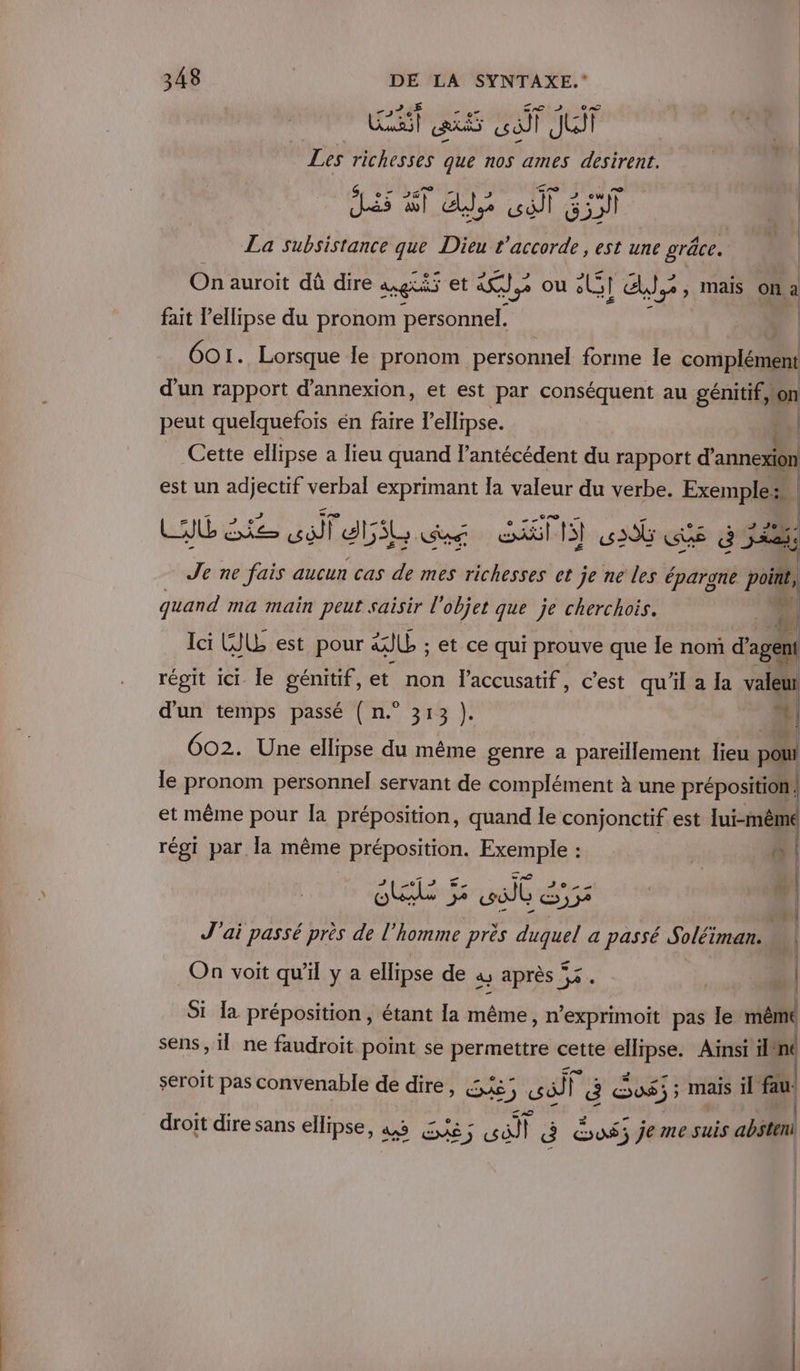 ve ph ARS sai Jui Tes hhsts Gr nos ames desirent. 23 7” sn _ Ml La subsistance que Dieu L’accorde , est une grâce. On auroit dû dire agi et tape ou LI ds &gt; Mais On a fait l’ellipse du pronom personnel. 601. Lorsque le pronom personnel forme le ee d'un rapport d’annexion, et est par conséquent au on peut quelquefois én faire l'ellipse. r Cette ellipse a lieu quand lantécédent du rapport d’ annexion est un adjectif verbal exprimant Ia valeur du verbe. Exemple: Lt ie AE AIS cu CGT 306 ss d 542% Je ne fais aucun cas de mes richesses et je ne les éparone pi , De 7: LAN quand ma main peut saisir l'objet que je cherchois. di lei GI est pour &amp; ll ; et ce qui prouve que le nom d'agent régit ici le génitif, et non l’accusatif, c’est qu'il a la valeur d'un temps passé ( n.° 313 }). + 602. Une ellipse du même genre a pareïllement lieu poui le pronom personnel servant de complément à une préposition | et même pour la préposition, quand le conjonctif est lui-même régi par la même * Préposition. Exemple : | 4 | SL Sue 4 J'ai passé près de l’homme près cie a passé Soléiman. ji | On voit qu’il y a ellipse de à après 2 | | Si la préposition , étant la même, n’exprimoit pas le: même sens, il ne faudroit point se permettre cette ellipse. Ainsi ilfné seroït pas convenable de dire » CA) so) F Ë Sos JE mais il fau droit dire sans ellipse, a GE ; far a us; je me suis absteni