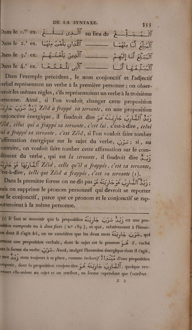 Dans le 1.”°ex. ëis 101] | au lieu de ph pins 9 Dans le 2.° ex. LGgie ns vla EUR ji  A4? Danse 3° ex ERA Goal © jt LT ' hd S ; &amp;, ge Ré rie 4 ex La set pis à Dans l'exemple précédent, le nom conjonctif et l'adjectif rerbal représentent un verbe à la première personne ; on obser- a — eroit les mêmes règles, s'ils représentoïent un verbe à la troisième &gt;ersonne. Dr si l’on vouloit changer cette proposition LS JE € ae “et 5 Zi a frappé sa servante, en une ie ‘onjonctive énergique , il faudroit dire 55 AS 5&amp; KE &amp; SUIS téid, celui qui a frappé sa servante, c'est lui, LACS Cu ui a frappé sa servante, c'est Zéid, si Von vouloit faire Ph pa affirmation énérgique sur Île sujet du verbe, Gé; Si, au Ohtraire, on vouloit faire tomber cette affirmation sur Île Se ément du verbe , qui est la servante, il faudroit dire ? ne 1 bc 3 UE 5 CG wa Zéid , celle qu'il a frappée, c'est sa servante, St-à-dire, celle que Zéid a frappée, c’est sa servante Ne nais on supprime le pronom personnel qui devroit se reporter ur le conjonctif, parce que ce pronom et le conjonctif se rap- Orteroïent à la même personne. A a PR ee OR _ . Se (x) il faut se souvenir que la proposition à 5,&amp; Sy? D à &gt;; est une pro- osition composée ou à deux faces ( n° 189 ), et que, relativement à l’inver- 6 La æ, À e on dont il s’agit ici, on ne considère que les deux mots 40 ,L&amp; ©}; qui . k æ” A . 72 ment une proposition verbale, dont le sujet est le pronom y , caché ans la forme du verbe y. Aussi, malgré l’invérsion énergique dont il s'agit, S Ft e k \ e , La Tes . : mot 0 » reste toujours à sa place, comme ie : Fit d’une proposition omposée, dont la proposition conjonctive 55 aks LE æ) La, quoique ren- rmant elle-même an sujet et un attribut, ne Ne cependant que lattribut. NE à LA