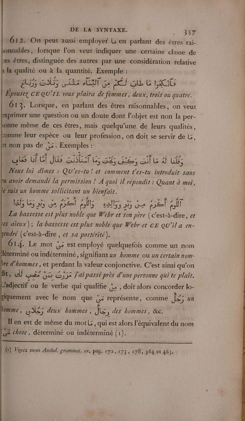 | Û DE LA SYNTAXE. . 357 612. On peutaussi employer Ls en parlant des êtres rai- jonnables, lorsque l’on veut indiquer une certaine classe de res êtres, distinguée des autres par une considération relative h it la réti ou sf la quantité, espa DP RE: pénis: om tre ES Gb L Pr |. doté CEQU'IL vous plaira de femmes, deux, trois ou quatre. 61 3. Lorsque, en parlant des êtres raisonnables, on veut FPxprimer une question ou un doute dont l’objet est non la per- sonne même de ces êtres, mais quelqu’une de leurs qualités, comme leur A ou leur profession, on doit se servir de L:, bt non pas de 2. Ho. : DU TU RE sf Le di UE: Nous lui dimes : QU'es-tu ! et comment l’es-tu introduit sans en avoir demandé la permission ! À quoi il répondit : Quant a moé, L Suis un homme DT ut de La Du est pli noble As Webr et Son de (c’est-à-dire, et ‘es aïeux); la bassesse est plus noble que Webr et CE QU'il a en- vendré (c'est-à-dire , et sa postérité). | 614. Le mot ur. est a quelquefois comme un nom bre d'hommes , et Gr la valeur conjonctive. C’est ainsi qu’on Alt, 2 ske ve &amp;)3e j'ai passé près d'une personne qui te plaît. adjectif ou le verbe qui qualifie 5. , doit alors TORRES lo- biquement avec le nom que 5 représente, comme he 5j Un Lomme , OX; deux honimes, J&amp; j des hommes, &amp;c. Il en est de même du mot: , qui est alors l'équivalent du nom #: 5 chose , déterminé ou indéterminé {1).