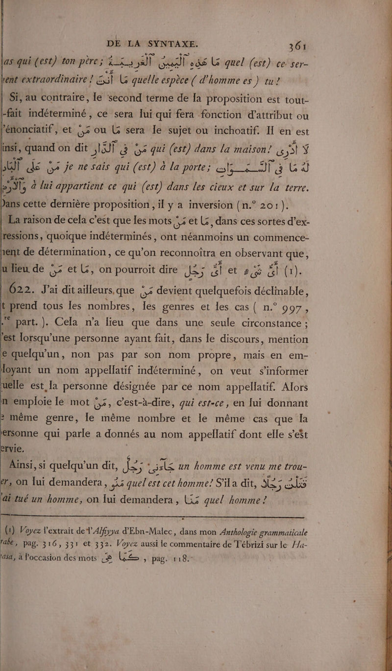 las qui (est) ton père; di 25 ul ods Là quel (est) ce ser- bent extraordinaire ! sl Es quelle espèce ( d'homme es Ft | Sr, au contraire, le ‘second terme de la proposition est tout- |-fait mdéterminé, ce sera lui qui fera fonction d'attribut ou 10 | » él et op ou pie sera Îe ne ou inchoatif. IH en est dir “3e We je ne sais qui SES a la porte ; SE TT Ë Ars L AR à à lui appartient ce qui (est) dans les cieux et sur la terre. Jans cette dernière proposition , il y a inversion {n.° 201: ). | Pa raison de cela c’est que les mots ‘ : et Ls, dans ces sortes d’ex- Iressions quoique indéterminés , ont néanmoins un commence- hent de détermination, ce qu'on reconnoïîtra en observant que, uieu de !,&lt; et L, on pourroit dire Je; # nt T M3 622. J'ai dit aïlleurs.que |,&lt; devient quelquefois déclinable, û prend tous les nombres, 1e genres et les, cas ( n.° 997 ; part. ]}. Cela n’a lieu que dans une seule circonstance : a lorsqu'une personne ayant fait, dans le discours, mention € quelqu'un, non pas par son nom propre, mais en em- doyant un nom appellatif indéterminé, on veut s'informer uelle est, Ja RG désignée par cé nom appellatif. Alors nremploie le mot we Cest-à-dire, qui est-ce, en lui donnant : même genre, le même nombre et le même cas que la kersonne qui parle a donnés au nom appellatif dont elle s’est ervie. Ainsi, si quelqu'un dit, AE ds re un homme est venu me trou- er, on Jui demandera, À a quel'est cet homme! S' a dit, A 5 AS ditué un homme, on lui demandera, (33 quel homme ! (1) Voyez l'extrait de 1 A/fiyya d’ Ebn. Malec, dans mon Anthologie grammaticale rabe, pag. 316, 331 et 332. Voyez aussi le commentaire de T'ébrizi sur le //a- 'asa, à occasion des mots &amp; Us , pag. 118.