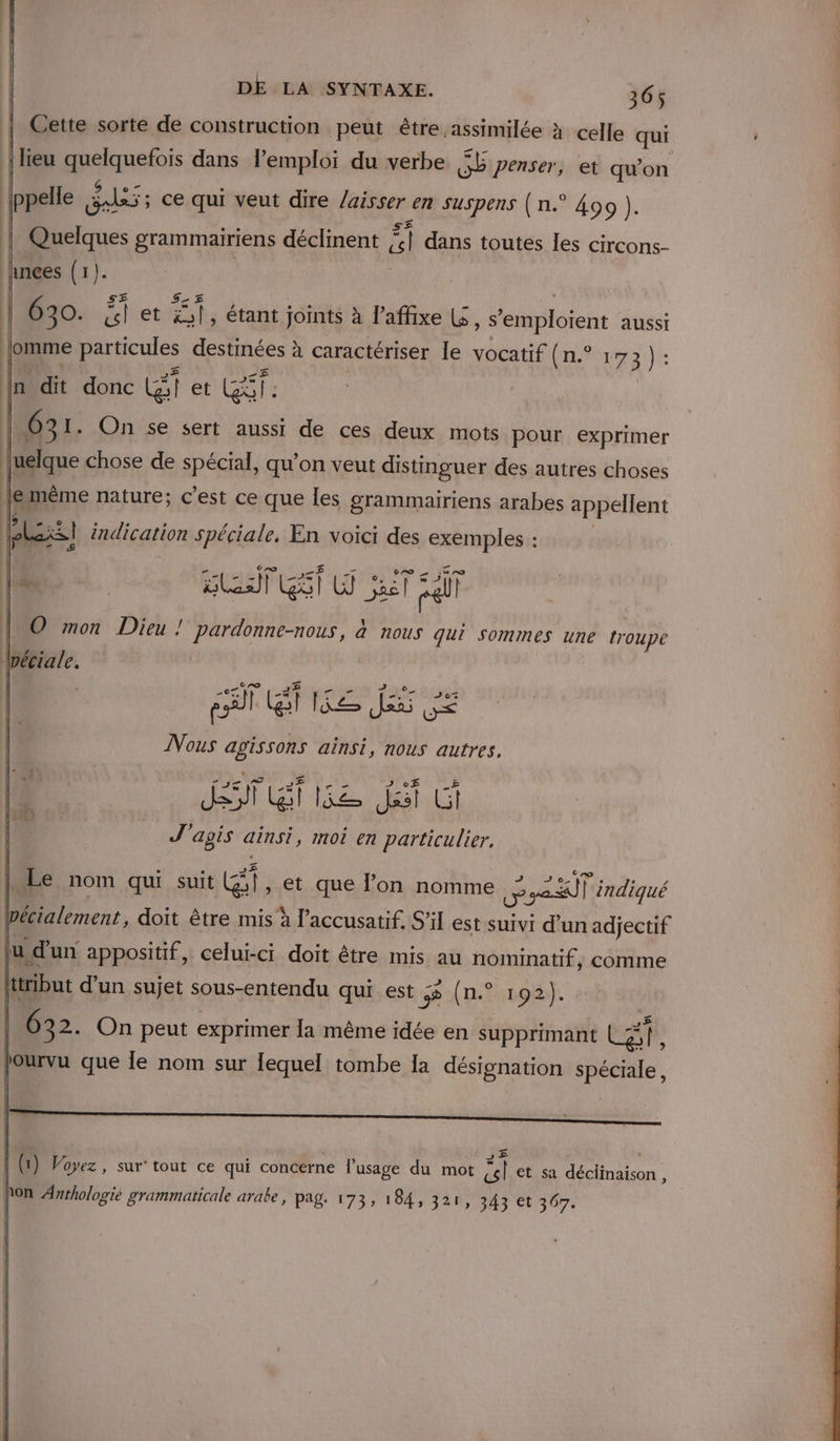 Cette sorte de construction peut être assimilée à celle qui {lieu pasianefois dans lemploi du verbe SL penser, et qu’on pelle £, JS ; ; Ce qui veut dire /aisser € SUSERS (n.° 499 ). | 040 grammairiens déclinent “ dans toutes les circons- hnces (1 LE ne On se sert aussi de ces deux mots pour exprimer [uelque chose de spécial, qu'on veut distinguer des autres choses \È | | |e même nature; c’est ce que les grammairiens arabes appellent 1h À fe indication Spéciale, En voici des exemples : [x R stats GT ar | © mon Dieu ! pardonne-nous, à nous qui Sommes une troupe lpéciale. ( CA TU _# JR Eve J07% pi |. (gl tt = Ja: ue Nous agissons ainsi, nous autres, | 1 | D 2 de ef Div -£ L Je Bt lie Jsst Li Rte À d | J'agis ainsi, moi en particulier, ° . me , J J 3% ° e / Le nom qui suit (G5}, et que l’on nomme rl indiqué écialement , doit être mis à l’accusatif. S'il est suivi d'un adjectif u d'un appositif ,. celui-ci doit être mis au nominatif, comme ttribut d’un sujet sous-entendu qui est 3 (n.° 192). | (1) Voyez , sur’ tout ce qui concerne l'usage du mot del et sa déclinaison, hon Anrhologie grammaticale arabe , pag. 173, 184, 321, 343 et 307.