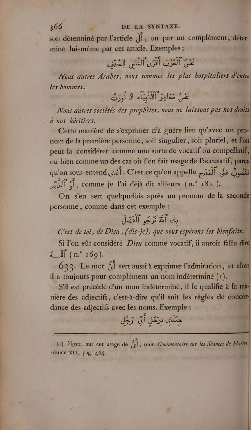 e 5 soit déterminé par Particle jf, ou par un complément, déter- miné lui-même par cet article. Exemples ; cel els ve Syst G&lt; e Nous autres nS nous sommes les plus hospitaliers d entre les hommes. cEcro CSS LUN es CE Nous autres sociétés des prophètes, nous ne laissons pas nos droits | a nos héritiers. | | Cette manière de s'exprimer n’a guère lieu qu'avec un pro-| nom de la première personne, soit singulier , soit pluriel, et lon peut la considérer comme une sorte de vocatif ou compellatif, ou bien comme un des cas où l’on fait usage de l’accusatif, parce 36. | qu on sous- -entend cas C’est ce qu’on appelle are) ï Je sais pee , comme je l'ai déjà dit ailleurs (n.° 181 }). On s’en sert quelquefois après un pronom de Ia seconde personne , comme dans cet exemple : | JT EST AT dd, | C'est de toi, de Dieu , (dis-je), que nous espérons les bienfaits SI l'on eût considéré Dieu comme vocatif, il auroit fallu dire &amp;_T (n° 169). | | 6 33. Le mot ai sert aussi à exprimer l'admiration, et alors il a toujours pour complément un nom indéterminé (1). n | S'il est précédé d’un nom indéterminé, il le qualifie à Ia mar) nière des adjectifs, c’est-à-dire qu’il suit les règles de concôr- dance des adjectifs avec les noms. Exemple : DE TNE MEN { 41 ù 3 El (1) Voyez, sur cet usage de «| , mon Commentaire sur les Séances de Hariri | séance XLI, pag. 464. |