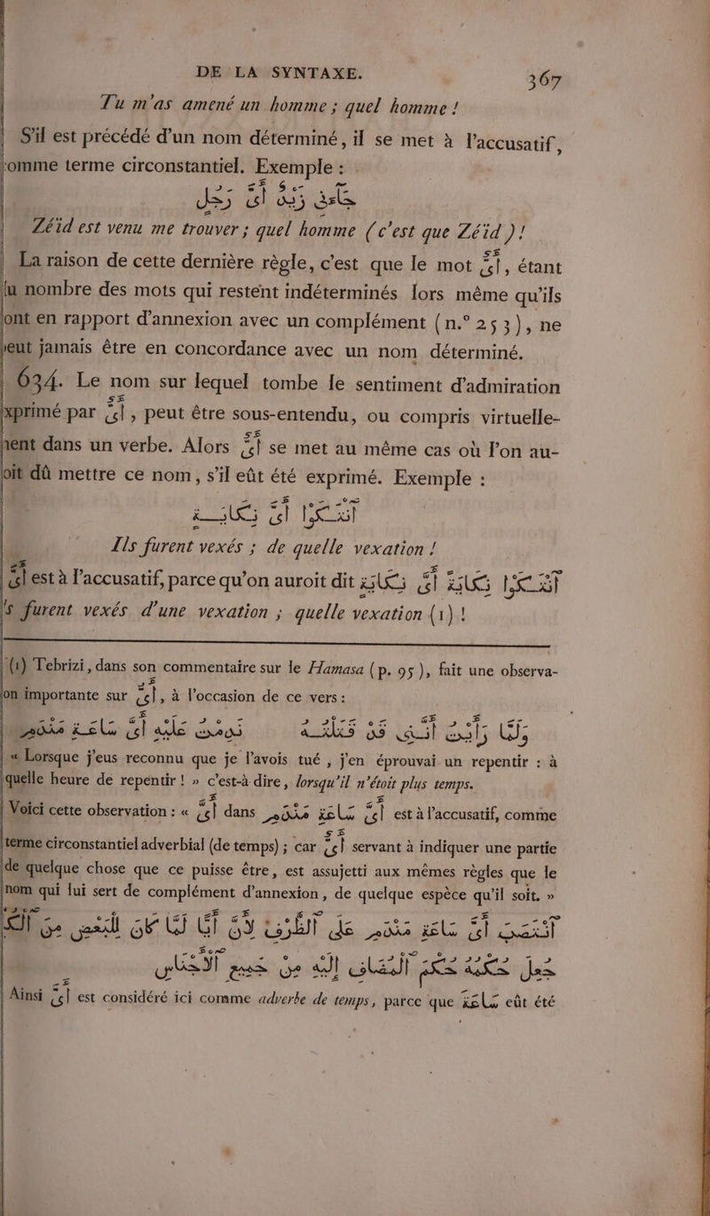 Tu m'as amené un homme ; quel homme ! S'il est précédé d’un nom déterminé , il se met à laccusatif, Lomme terme circonstantiel. Exemple : Zéid est venu me trouver ; quel homme (c'est que Zéid 1): i La raison de cette dernière règle, c’est que le mot Ai , étant ju nombre des mots qui restent indéterminés Îors même qu'ils ont en rapport d'annexion avec un complément (n.° 253), ne eut jamais être en concordance avec un nom déterminé. 634 Le nomsûr quel tombe Îe sentiment fedratiol oi dû mettre ce nom, s’il eût été exprimé. Exemple : US Gt He l Lis fürent vexés ; de quelle vexation ! | hs est à l’accusatif, parce qu’on auroit dit US #1 US LRU 5 furent vexés d’une vexation ; quelle vexation (1 }! l- ( ) Tebrizi, fr son commentaire sur le féamase (p. 95), fait une observa- ads ji els És Le € AS 2 AU : as ae: Lis | « Lorsque jeus reconnu que je l'avois tué, jen éprouvai un as : à (quelle heure de repentir ! » c’est-à dire, lorsqu'il n “étoit plus temps. _£ Voici cette observation : : « cl dans BA &amp;l F4 est à l’accusatif, comme | terme circonstantiel adverbial (de temps) ; car “et servant à Inaiquer une partie de quelque chose que ce puisse être, est assujetti aux mêmes règles que le (nom qui lui sert de FAAP'ARENE d’annexion , de quelque espèce qe il soit, » NS cAaT QT Ge sil EU Gi 53 SE] dé nie il NET HS DT Best en ea FE: Es ds