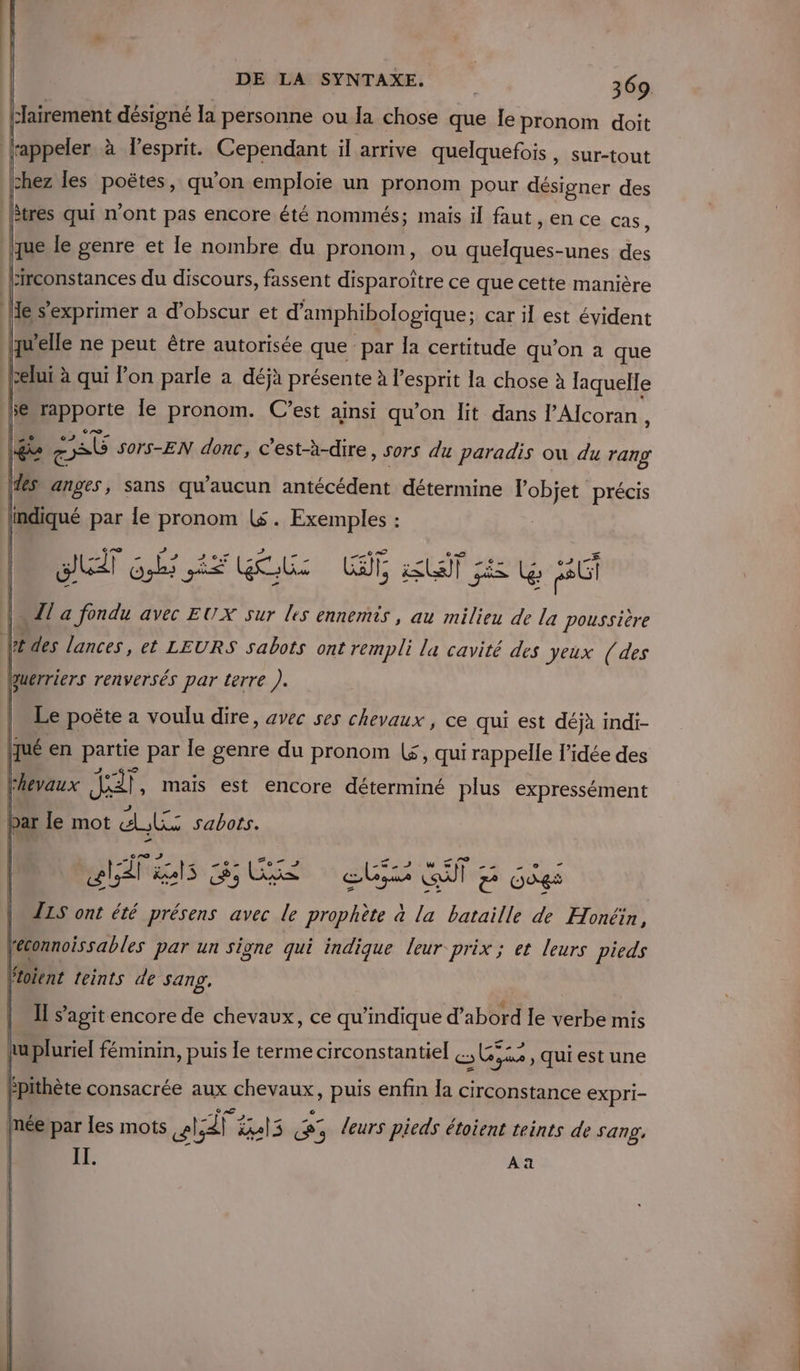 Lairement désigné la personne ou la chose que Ie pronom doit lrappeler à l'esprit. Cependant il arrive quelquefois, sur-tout |chez les poëtes, qu’on emploie un pronom pour désigner des (tres qui n’ont pas encore été nommés; mais il faut AERCE Cas, que le genre et le nombre du pronom, ou quelques-unes des birconstances du discours, fassent disparoîïtre ce que cette manière le s'exprimer a d’obscur et d'amphibologique ; car 11 est évident quelle ne peut être autorisée que par la certitude qu’on à que belui à qui l'on parle a déjà présente à l'esprit la chose à laquelle 5e pporte le pronom. C’est ainsi qu’on lit dans PAlcoran, l | Fa £ Pts Sors-EN donc, c'est-à-dire, sors du paradis où du rang \1es anges, sans qu'aucun antécédent détermine l'objet précis indiqué par Îe pronom ($. Exemples : Le poëte a voulu dre. avec ses chevaux , ce qui est déjà indi- jjué en partie par le genre du pronom (£, qui rappelle l’idée des k hevaux se , mais est encore déterminé plus expressément lies BU eus QT 5 Gées | Z1S ont été présens avec # prophète a la bataille de Honëin, léconnoissables par un signe qui indique leur prix ; et leurs pieds Ftoient leints de sang, A à y I s’agit encore de chevaux, ce qu’indique d’abord Ie verbe mis tu pluriel féminin, puis le terme circonstantiel cs Gyae qui est une | | E MORTE à # 2 5 Q / 0 e mée par Les mots sl;41 X%al3 «5 leurs pieds étoient teints de Sang, IL. k Aa