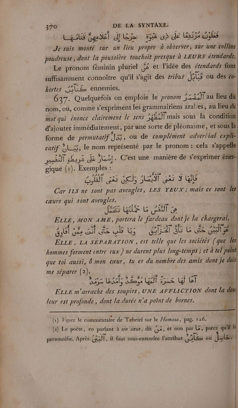 LE Gel dis 5 &gt; de Bis és Je suis monté sur un lieu propre à observer, Sùr une colline poudreuse , dont la poussière touchoit presque à LEURS étendards: Le pronom féminin pluriel ss et l'idée des étendards font suffisamment connoître qu'il s’agit des #ribus JTE ou des 6: hortes Mise ennemies. l 637. Quelquefois on ambloté le pronom ut; j au lieu du nom, ou, comme s'expriment Îles grammairiens arabes, au lieu 4 mot qui énonce clairement le sens PEUT mais sous Îa AR. | d'ajouter immédiatement, par une sorte de pléonasme, et sous ha forme de permutatif dite ou de complément adverlial expli:| catif AODS le nom représenté par le pronom: cela s'appelle Ps | ils 1 5 de AS C’est une manière de s'exprimer éniét: gique (1). Exemples : | il |! DPLT ST es Ts SE 5 S (Gb Car 11S ne sont pas aveugles, LES YEUX ; mais ce sont les, cœurs qui sont Re 22 FE Ets MON AME, are le at dont} je la chargerai. | ab se ST ob LG ED 6 GERS cs LA SÉPARATION , est telle que les sociétés (que Mes hommes sa entre eux ) ne durent plus long-temps ; et à tel point f que toi aussi, 6 mon cœur, tu es du nombre des amis dont je dois. 2 | me séparer (2 ). | CAR SE A M S'AÈGE pe | ét DE 32 Ka ares Lg ai | | ELLE m pan. des soupirs, UNE AFFLICTION dont la doi leur est profonde , dont la durée n’a point de bornes. | Wu | Pa (1) Voyez le commentaire de Tebrizi sur le Hamasa, pag. 126. (2) Le poëte, en parlant à son cœur, dit O2» et non ai ve parce qu'il le personnifie. Après At Î, il faut sous-entendre l'attribut Sakes ou Jeu: | mr © =; mm