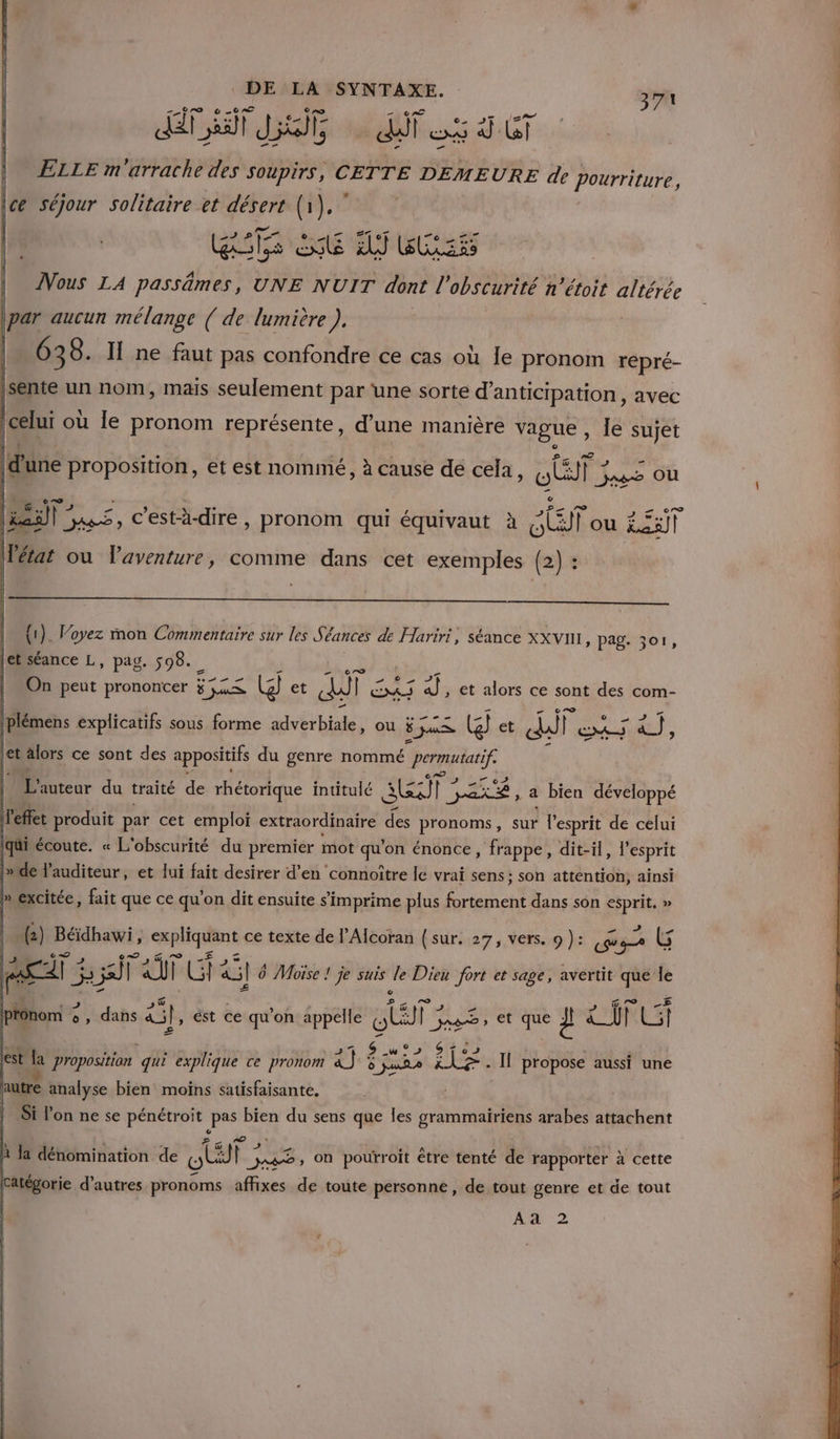 ET te ir ds Ÿ ST ELLE m'arrache des soupirs, CETTE DEMEURE de Pourriture, \ce séjour solitaire et désert os sr CAE ENT ER 4 Rss ds exe x EST | ÂVous LA passâämes, UNE NUIT dont l'obscurité n’étoit altérée (par aucun mélange ( de lumière ), 638. Ï ne faut pas confondre ce cas où le pronom repré- Re un nom, mais ro fais Dao ‘une sorte Renan avec La une proposition, et est nommé, à cause dé cela, a: Jags OÙ FA) ES c'est-à-dire , pronom qui équivaut à Aer Loes LT À l (létat ou l'aventure, comme dans cet exemples (2) : (1). Voyez mon Commentaire sur les Séances de Hariri, séance XXvn1 » PAg. 301, [etséance L, pag. 598. On peut prononcer At G et dif 3 |plémens explicatifs sous forme adverbiale, ou ÿ jus (3) et ddl LEUR RER: &amp;}, PE EI , €t alors ce sont com- let alors ce sont des appositifs du genre nommé permutatif 7 | L'auteur du traité de puis intitulé Sa | D a bien Mange L ” écoute. « L obscurité du premier mot gen énonce, fi pp dit-il, l'esprit »de l'auditeur, et lui fait desirer d’en connoître lc vrai sens ; son attention, ainsi M excitée, fait que ce qu’ on dit ensuite s imprime plus RER dans son pre » | (2) Béidhawi is hit ce texte de l’Alcoran (sur. 27, vers. 9 ): rTe G Fe à 55) q af G! à] 6 0 Moïse ! je suis sk Dieu fort et sage, avertit ie le pronom 3 °, dans 4, ést ce qu’on appelle Rs et que 2 LU FU l. w Goes ‘ à est Ja proposition qui explique ce pronom ra) PE &amp; 7. Il propose aussi une autre analyse bien moins satisfaisante, Si l’on ne se pénétroit pas bien du sens que les grammairiens arabes attachent © x 1 ;  e “1 ü 3 _ A 1 7] k s4 à la dénomination de HU _jaæ, On pourroit être tenté de rapporter à cette Catégorie d’autres pronoms affixes de toute personne, de tout genre et de tout Aa 2