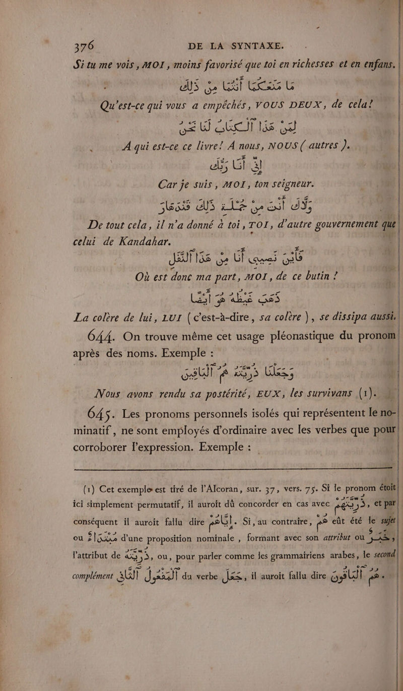 Si tu me vois, MOI, moins DER que toi enrichesses et en enfans. | | AS LU? CAT tes Œ Qu'est-ce qui vous a empéchés, VOUS DEUX, de cela? | ve D QUI 55 GA | A qui est-ce ce livre! À AOUS, NOUS ( autres ). à | ds 3; Li à) | Car je suis, MOI, ton seigneur. | nero ES LEE eut dY; De tout cela, il n’a donné a toi, TOT, d'autre gouvernement que celui de AU | Où est doné ma 7. MOI, A ce butin ! LE DHL Ga6 La colère de lui, LUI (c’est-à-dire, sa colère ), se dissipa aussi GAA. On trouve même cet usage pléonastique du pronom après des noms. Exemple : SU 8 He LES Nous avons rendu sa postérité, EUX, les survivans (1). ù | GA s- Les pronoms personnels isolés qui représentent le no-| minatif, ne sont employés d'ordinaire avec les verbes que poil | corroborer lexpression. Exemple : ! | Î (1) Cet exemple est tiré de l’Alcoran, sur. 37, vers. 75. Si le POS étoit -Gw ici simplement permutatif, il auroït dû concorder en cas avec Lo 3 s, et pi | 7. il auroit fallu dire rt. Si,au contraire, e eût été Île | $ 4 ou $ EE d'une proposition nominale , formant avec son atfribut ou Dh Wie l'attribut de à 5, ou, pour parler comme les grammairiens arabes, le seoil | complément AT | J | 223) 13 du verbe J&lt;; il auroit fallu dire cl F .