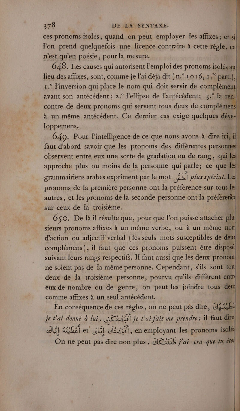 ces pronoms isolés, quand on peut employer les affixes; etwil n’est qu’en poésie, pour la mesure. | contre de deux pronoms qui servent tous deux de complémen à un même antécédent. Ce dernier cas exige quelques déve- loppemens. | observent entre eux une sorte de gradation ou de rang, quiles approche plus ou moins de la personne qui parle; ce quels | | | + sue Pac grammairiens arabes expriment par le mot | 241 plus spécial: Les pronoms de la première personne ont la préférence sur tous.le sur ceux de la troisième. 6 $0. De R il résulte que, pour que l’on puisse attacher plu complémens), il faut que ces pronoms puissent être disposé! | | ne soient pas de la même personne. Cependant, s'ils sont tou! deux de la troisième personne, pourvu qu’ils diffèrent entr! matin” * no cr É eux de nombre ou de genre, on peut les joindre tous deur comme affixes à un seul antécédent. | En conséquence de ces régles, on ne peut pas dire , agile dUI ET Pa et nt ulauteh en employant les pronoms isolés On ne peut pas dire non plus, ARS j'ai cru que tu éti