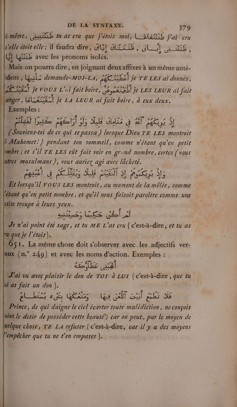 MTt PCT NES , EPST TT \jéméême, job tu as cru que j'étois moi, L_SESS j'ai cru elle étoit elle ; faudra dire, SG! Xi LÉ ct AE , (Hi GS avec les pronoms isolés. is on pourra dire , en joïgnant deux affixes à un même anté- dent, al: demande-MOI-LA, ni ro Er je TE LES ai donnés, La je VOUS L'ui fait boire, Séssatrbi y je LES LEUR ai fait langer , + be sSr ht je LA LEUR ai fait boire, à eux deux. | 5 : CEA . mr | DRE HE bi 3; A6 be à al 06 y S l ( co: de ce qui se passa) lorsque Dieu TE LES montroit h VMahomet!) pendant ton sommeil, comme n'étant qu'en petit bmbre ; et S'il TE LES eût fait voir en grund nombre, certes (vous \\utres musulmans ), vous auriez agi avec lâcheté. el É ES SRE I] S! RS à se MEt lorsqu'il VOUS LES montroit, au moment de la mêlée, comme Te n'ai point été sage, ettu ME Las cru (c’est-à-dire, et tu as tuque je l'étois). | À niL. La même chose doit s'observer avec .les adjectifs ver- pas (n.° 249) et avec les noms d'action. Exemples : ee | | J'ai vu avec plaisir le don # TOI à LUI ru que tu lui as fait un don ). M Gas nues caf ST 205 6 Prince, de qui daigne le ciel écarter toute De: ne conçois vi le desir de posséder cette beauté car on ges par le moyen de