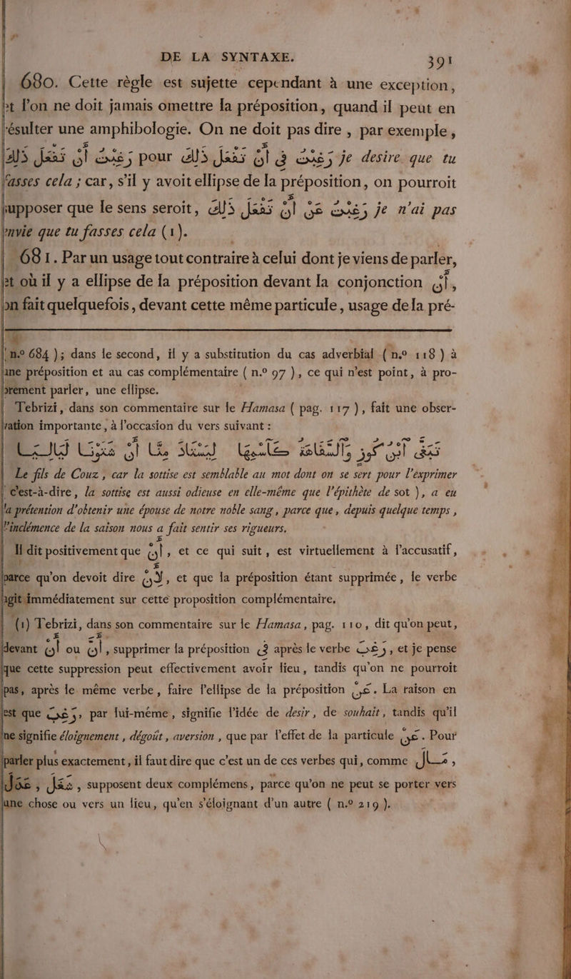 Lei Cene es est ii pu à une cxcep#on, fasses cela ; car, S'il y avoit ellipse de [a préposition, on pourroit iupposer que le sens seroit, Gi das  GE EXé) je n'ai pas bmvie que tu fasses cela (1 }. | 68 1. Par un usage tout contraire à celui dont je viens de parfer, Bt où il y a ellipse de [a préposition devant la conjonction LE bn fait quelquefois, devant cette même particule , usage dela pré- [me 684 ); dans le second, il y a substitution du cas adverbial (ne 118 ) à \ane préposition et au cas complémentaire ( n.° 97 ), ce qui n'est point, à pro- bbrément parler, une ellipse. Tebrizi, dans son commentaire sur le Hamasa ( pag. 117 ), fait une obser- lation importante, à l'occasion du vers suivant : 4x Gixs À Lie LE) AE BAT 55 es Le fils de Couz, car la sottise est semblable au mot dont on se sert pour pu exprimer | C'est-à-dire, la sottise est aussi odieuse en elle-même que l’épithète de sot ), a eu llaprétention d'obtenir une épouse de notre noble sang , parce que, depuis quelque temps , linclémence de la saison nous 4 fait sentir ses rigueurs. il dit positivement que ol » et ce qui suit, est virtuellement à laccusatif, barce qu'on devoit dire A et que la préposition étant supprimée, le verbe hgit immédiatement sur cette proposition complémentaire, | () T Ebrzi, dans son commentaire sur le Æamasa, pag. 110, dit qu'on peut, (devant ol ou sl » supprimer la préposition «3 après le verbe ©£ ;, et je pense que cette suppression peut effectivement avoir lieu, tandis qu'on ne pourroit pas, après le même verbe, faire lellipse de la préposition LE . La taïson en est que Oo 5 par lui-même, signifie l'idée de desir, de souhait, tandis qu'il nesignifie é/oignement , dégoût , aversion , que par l'effet de la particule LÉ Pour arler plus exactement, il faut dire que c'est un de ces verbes qui, comme JL: : E J: , Supposent deux complémens, parce qu’on ne peut se porter vers e chose ou vers un lieu, qu'en s'éloignant d’un autre ( n.° 219 ).