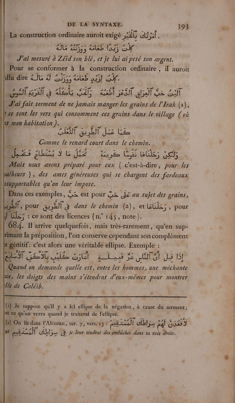 La construction ordinaire auroit Te _ ETAR 25 2297 2 u e eT J'ai mesuré a Zéid son blé, et je lui ai YA Son argent, Pour se conformer à la construction ordinaire, il auroit v 4 mon habitation). AIT Ge à) F das Le Comme le renard court dans Le chemin, . * déausscié 2,2 LS dé oc Mais nous avons préparé pour eux ( c'est-à-dire, pour les halheurs ), des ames généreuses qui se chargent des fardeaux hsupportables qu’on leur impose. | Dans ces exemples, € ox est pour DS re au Sujet des grains, LT, pour sou @ dans le chemin (2), et FEES , pour J AUS: : : ce sont des licences (n. 145, note). 684. I arrive quelquefois, mais très-rarement, qu’en sup- : la préposition, l’on conserve cependant son complément gemtif: c’est alors une véritable ellipse. ie * ET ARE Q ME) So OTEtUS TN | | on demande quelie est, entre les. hommes, une méchante les doigts des mains s'étendent d'eux-mêmes pour montrer PR Ne TE