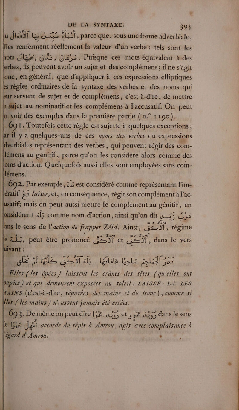 J LeF are H Lol Gi 07 € 4 lu JL ges res -loult, parce que, sous une forme adverbiale, Îles renferment réellement la valeur d’un verbe : tels sont les J hots les, Gi, G,x. Puisque ces mots équivalent à des lerbes, ils peuvent avoir un sujet et des complémens ; il ne s’agit | lonc, en général, que d'appliquer à ces expressions elliptiques ès règles ordinaires de la syntaxe des verbes et des noms qui ur servent de sujet et de complémens, c’est-à-dire, de mettre RBShjet au nominatif et les complémens à l’accusatif. On peut inyoir des exemples dans la première partie ( n.° 11090). |. 69 1. Toutefois cette règle est sujette à quelques exceptions ; | Fe (aril y à quelques-uns de ces noms des verbes ou expressions | LA f L LA LL Lin {dverbiales représentant des verbes, qui peuvent régir des com- : flémens au génitif, parce qu’on Îles considère alors comme des |oms d'action. Quelquefois aussi elles sont employées sans com- lémens. | | 602. Par exemple, 34 est considéré comme représentant l'im- ératif 85 laisse, et, en conséquence, régit son complément à lac- lusatif: mais on peut aussi mettre le complément au génitif , en jonsidérant dj; comme nom d'action, ainsi qu’on dit w_55 255 ans le sens de l’action de frapper Zéid. Ainsi, CENT, régime le ed, peut être prononcé ST et Le) ; dans le vers Lie uIvant : h. CUIEMVTS | ws Écr QD CITES | CEE JS LE dJiéle SO d EU RL At \ Elles (les épées) laissent les crânes des têtes (qu'elles ont 2 Hs DO MAINS (c'est-à-dire, séparées des mains et du tronc), comme si Wes {les mains) n'eussent jamais été créées. 4 A : zo_ - 0-7 on - © 693. De même on peut dire LE. Da) Et JF %33) dans le sens ze » o 4 £ e A] x . ° lebus Jet accorde du répit à Amrou, agis avec complaisance à l'égard d’Amrou. w