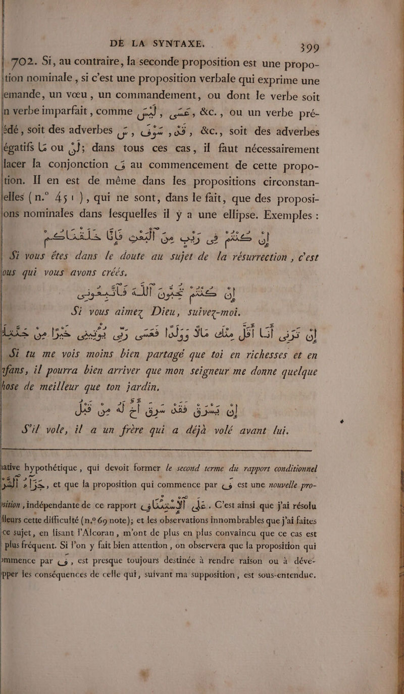 702. Si, au contraire, la seconde proposition est une propo- ton nominale , si c’est une proposition verbale qui exprime une lemande, un vœu, un cominandement, ou dont le verbe soit lédé , soit des LNoes J'» GE 3, &amp;C, soit des adverbes légatifs (; ou si dans tous ces cas, il faut nécessairement tion. Îl en est de même dans les propositions circonstan- elles (n.° 451), qui ne sont, dans le fait, que des proposi- lons nominales dans fesquelles il ÿ a une ellipse. Exemples : metals ME SR U2 3) ee ee o] | Si vous êtes dans le doute au sujet de la résurrection, c’est Pnesiel AURAS ie G} | Si vous aimez Dieu, suivez-mois LES ge 152S ui, à ver a Id; ÿG als fi WE] 2 D o] Lait {u me vois moins rte partagé que toi en richesses et en o.1 J\ + ARS CRE PONT SREN : S'il vole, il à un frère qui a déjà volé avant lui. ative hypothétique , qui devoit former /e second terme du rapport conditionnel lo &amp; Es “ » LG at a F ne [5X, et que la proposition qui commence par €4 est une nouvelle pro- Psition indépendante de ce rapport af | nr C'est aïnsi que j'ai résolu Heurs cette difficulté (n.° 69 note); et les observations innombrables que j'ai faites ce sujet, en lisant l’Alcoran, m'ont de plus en plus convaincu que ce cas est | plus fréquent. Si l’on y fait bien attention , on observera que la proposition qui mmence par At , est presque toujours destinée à rendre raison ou à déve- pper les conséquences de celle qui, suivant ma supposition, est sous-entenduc.