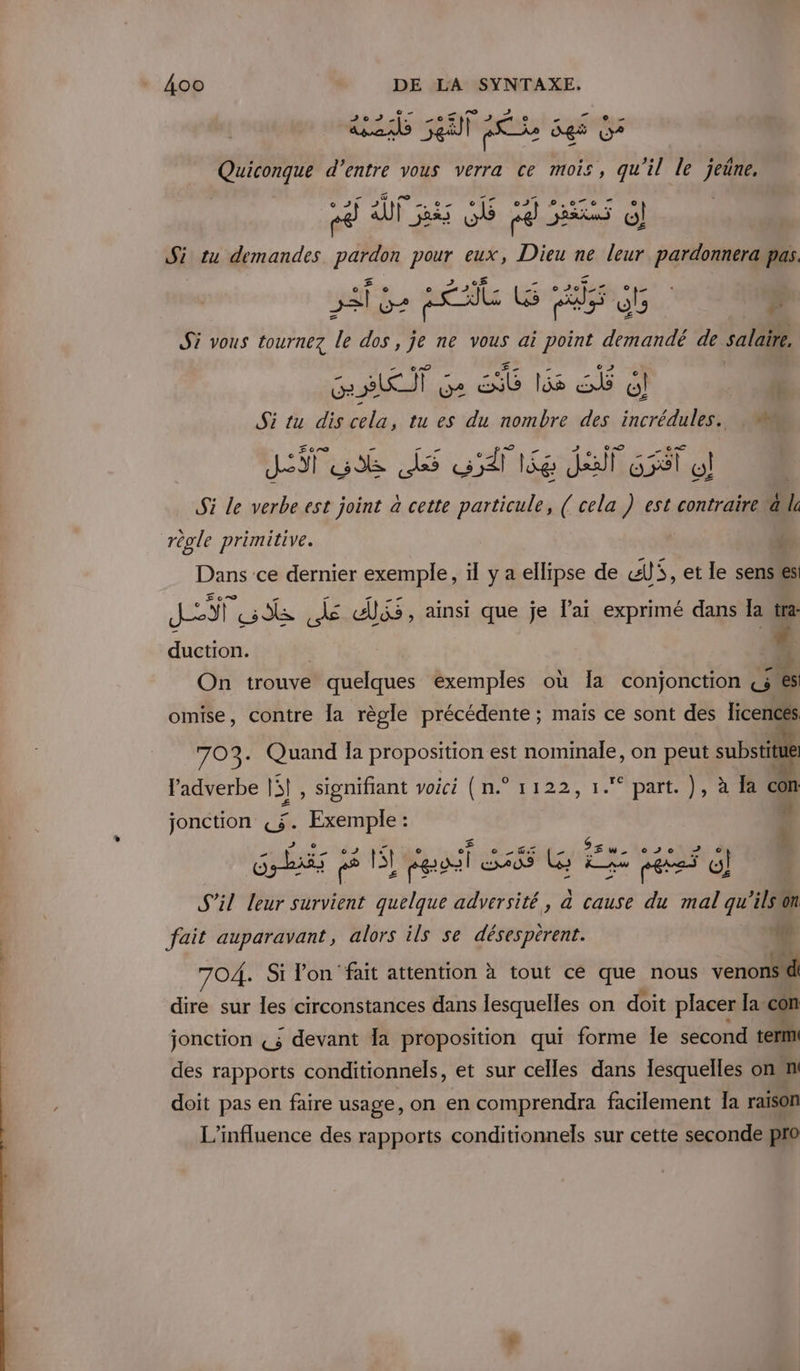 “toi 0 sen à es » de Quiconque d’entre vous verra ce mois, oi le jeûne, cé fps GE cd 5 Gj Si tu demandes PAT pour eux, Dieu ne leur pardonnera pas. sa à LY2 et LG ss dE | # Si vous tournez le dos, je ne vous ai point demandé de salaire, rte] LA ee js eat o! Si tu a cela, t tu es du ni 10 des Deus. 108 Si le jobs est pre à cette at LÉ ou : est Ms a le règle primitive. Dans ce dernier exemple, il y a ellipse de «li, et le senses JET us é dis, ainsi que je lai exprimé dans la ‘ duction. 1 On trouve quelques exemples où Ia conjonction &amp; es omise, contre la règle précédente ; mais ce sont des licences 703. Quand la proposition est nominale, on peut substitue l'adverbe |! , signifiant voici (n.° 1122, 1. part. }, à la con Æ jonction L$. Exemple : $ so 020 Gr p8 ll paf SAS WG I jarss d) il leur survient quelque adversité,, à cause du mal qu'ilstn fait auparavant, alors ils se désespèrent. Lo 704. Si lon fait attention à tout cé que nous venons d dire sur les circonstances dans lesquelles on doit placer la con jonction «3 devant la proposition qui forme Îe second term! des rapports conditionnels, et sur celles dans lesquelles onn doit pas en faire usage, on en comprendra facilement Ia raison L'influence des rapports conditionnels sur cette seconde pro