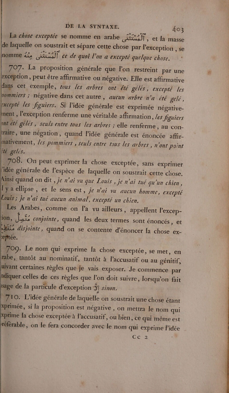 La chose exceptée se nomme en arabe CAL IP: et Ah mage ide laquelle on soustrait et sépare cette chose par l'exception , se | HT Ve e / nomme d%e Akmall ce de quoi l’on a excepté quelque chose.” 707. La proposition générale que l'on restreint par une (exception , peut être affirmative ou négative. Elle est affirmative dans cet exemple, tous Les arbres ont été gélés, excepté les bommiers ; négative dans cet autre &gt; AUCun arbre n'a été gelé, rxcepté les figuiers. Si l'idée générale est exprimée négative- La: , l'exception renferme une véritable affirmation, Les figuiers ont été gélés, seuls entre tous les arbres : elle renferme , AU COn- rare, une négation, quand l’idée générale est énoncée affir- nativement, les pommiers , seuls entre tous les arbres » n'ont point / ‘té gelés. | 708. On peut exprimer la chose exceptée, sans exprimer l'idée générale de l'espèce de laquelle on soustrait cette chose. Ainsi quand on dit , je n'ai vu que Louis, je n'ai tué qu'un chien, y a ellipse , et Îe sens est, je n'ai vu aucun homme, excepté (Louis ; je n'ai tué aucun animal, excepté un chien, | Les Arabes, comme on la vu ailleurs , appellent l’excep- | ; | &gt; APP P e } A0 Q CE [4 sé disjointe, quand on se contente d'énoncer Ia chose ex- reftée. 709. Le nom qui exprime [a chose exceptée, se met, en rabe, tantôt au nominatif , tantôt à l’accusatif ou au génitif, LVant certaines règles que je vais exposer. Je commence par ndiquer celles de ces règles que l’on doit suivre, lorsqu'on fait 4 2%. à dur Isage de la particule d'exception | sinon, Æ + $ e , r , on, [oxs conjointe, quand les deux termes sont énoncés, et | 710. L'idée générale de laquelle on soustrait une chose étant Xprimée, si la proposition est négative , on mettra le nom qui Xprime {a chose exceptée à l’accusatif , Ou bien, ce qui même est référable, on le fera concorder avec le nom qui exprime l’idée Ces