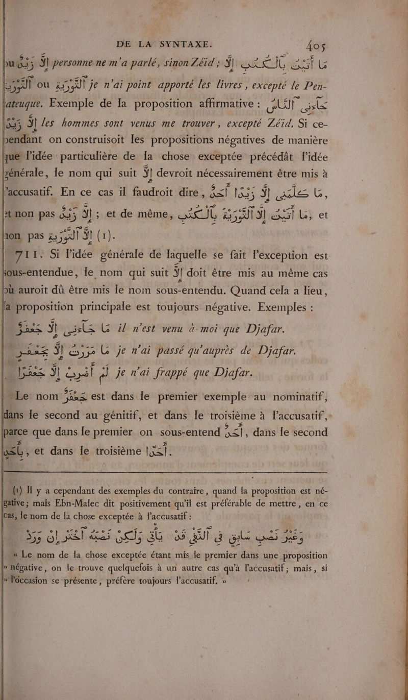 Le 4 5 ÿ personne ne m'a parlé, sinon Zéid ; ÿ ] ski = He) CG LE :; 8 OÙ à; il | je n'ai point apporté les livres , excepté le Pen- Lateuque. Fxemple de [a proposition affirmative : UT re 5 3 ÿ1 es hommes sont venus me trouver, excepté Zéid, Si ce- bendant on construisoit Îles propositions négatives de manière yue* l’idée particulière de Ia chose exceptée précédât l'idée | 2 le nom is suit Ÿ I] devroit dis être mis à Lt non pas SE ÿ etude Mia AIT F Ra S 1 L$ et Æ£ 711. Si l'idée générale de laquelle se fait exception est sous-entendue, le nom qui suit ÿ] doit être mis au même cas bù auroit dû être mis le nom sous-entendu. Quand cela a lieu, = — aproposition principale est toujours négative. Exemples : G il n'est venu à moi que Djafar. LE | &amp;,ge Le je n'ai passé qu'auprès de Djafar. Las ! Lsél  je n'ai frappé que Djafar. Le nom Eeag est dans le premier exemple au nominatif, D ti P P dans le second au génitif, et dans le HONERE à Paccusatif, re que dans Île Rene on sous- -entend ess dans Îe second Fa É nom de la chose exceptée à à laccusatif : YA AN TEE RS dE 35,5 Pr At