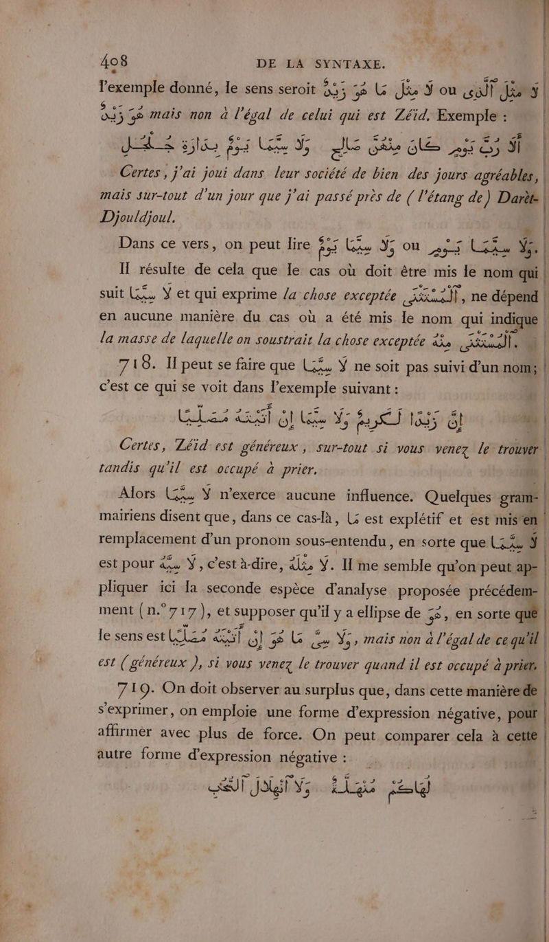 D el f e 6 di LL Pa F Pts ral _ l'exemple donné, le sens seroit 5 5 % L Je où | SSGÉ mais non à l'éval de celui qui est Zéid. Exemple : | Æ CRE | JA 55l Te Lis J, = ob 0e 5 © dl | Certes , j'ai joui dans leur société de bien des jours agréables, | mais sur-tout d'un jour que j'ai passé près de ( l'étang de) Darèt | Djouldjoul. A | Dans ce vers, on peut lire 5 Lis Y; Ou | 6454 VS. Il résulte de cela que le cas où doit être mis le nom'qui | suit KG 2 ÿ et qui exprime /a chose exceptée Le ne dépend en aucune manière du cas où a été mis Île nom qui indique | la masse de laquelle on soustrair la chose exceptée ia al 1 74 8. Il peut se faire que Li, Ÿ ne soit pas suivi d’un nom; | c'est ce qui se voit dans l’exemple suivant : CADRES PAM TRE La -* Aie A À RME T1 Certes, Zéïid est généreux , Sur-tout Si vous venez le trouver tandis qu'il est occupé à prier. 4 Alors (5, Y n’exerce aucune influence. Quelques gram- e. . 4 A &gt; RE: £ 11% ô L f mariens disent que, dans ce casa, (5 est explétif et est mis en remplacement d’un pronom sous-entendu , en sorte que (3x L est pour re ÿ , C'est à-dire, is ÿ. Il me semble qu’on peut ap- | pliquer ici [a seconde espèce d'analyse proposée précédem- | ment (n°717), et supposer qu’il y a ellipse de 55, en sorte quê | ww PAP LITE le sens est LS al (I 58 LG 4 V5, mais non à l'évalde ce qW'il | CA rs Oz La «ss? 8 est (généreux ), si vous venez le trouver quand il est occupé à pritts | 719. On doit observer au surplus que, dans cette manière de | s'exprimer, on emploie une forme d'expression négative, pour | affirmer avec plus de force. On peut comparer cela à cette autre forme d'expression négative : | PAT de Rite et Re | ST Ji Y3 k gi a |