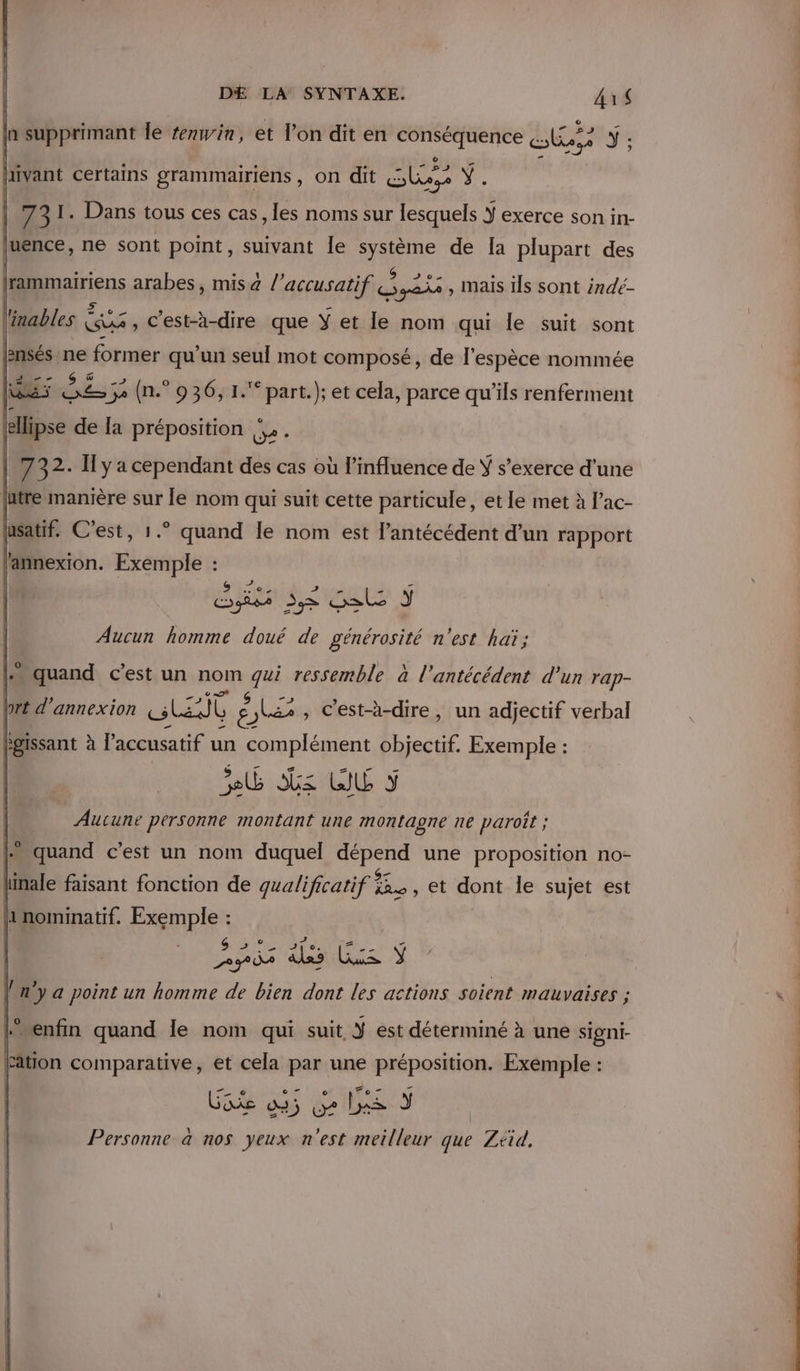 ln supprimant le #nwin, et l’on dit en prie pri al LES Y ; pivant certains grammairiens , on dit PU 731. Dans tous ces cas, les noms sur TOR ÿ exerce son in- [uence, ne sont point, suivant le système de [a plupart des | He arabes, mis a l’accusatif ARE , Mais ils sont indé- linables € xs , C'est-à-dire que Y et le nom qui le suit sont oil sl former qu'un seul mot composé, de l'espèce nommée le TA ET 3e (n.° 936, 1. part.); et cela, parce qu’ils renferment Ph de la préposition |». lasatif. C’est, 1.° quand le nom est l’antécédent d’un rapport l'annexion. Exemple : | fi eu 5 Aucun homme doué de générosité n'est haï; L» quand c’est un nom hi ressemble à l’antécédent d’un rap- Pr annexion Les Û É Fe , C'est-à-dire, un adjectif verbal Pgissant à l'accusatif un complément objectif. Exemple : Se z WU 5 Aucune personne montant une montagne ne paroît ; + quand c’est un nom duquel dépend une proposition no- ï : fonction de gualificati a et dont le sujet est Sy ae (n'y a point un homme de bien ee les actions soient mauvaises ; “enfin quand le nom qui suit Ÿ est déterminé à une signi- Fation comparative, et cela ns une fe pet Exemple : Personne à nos PA n'est roi que Ztid,